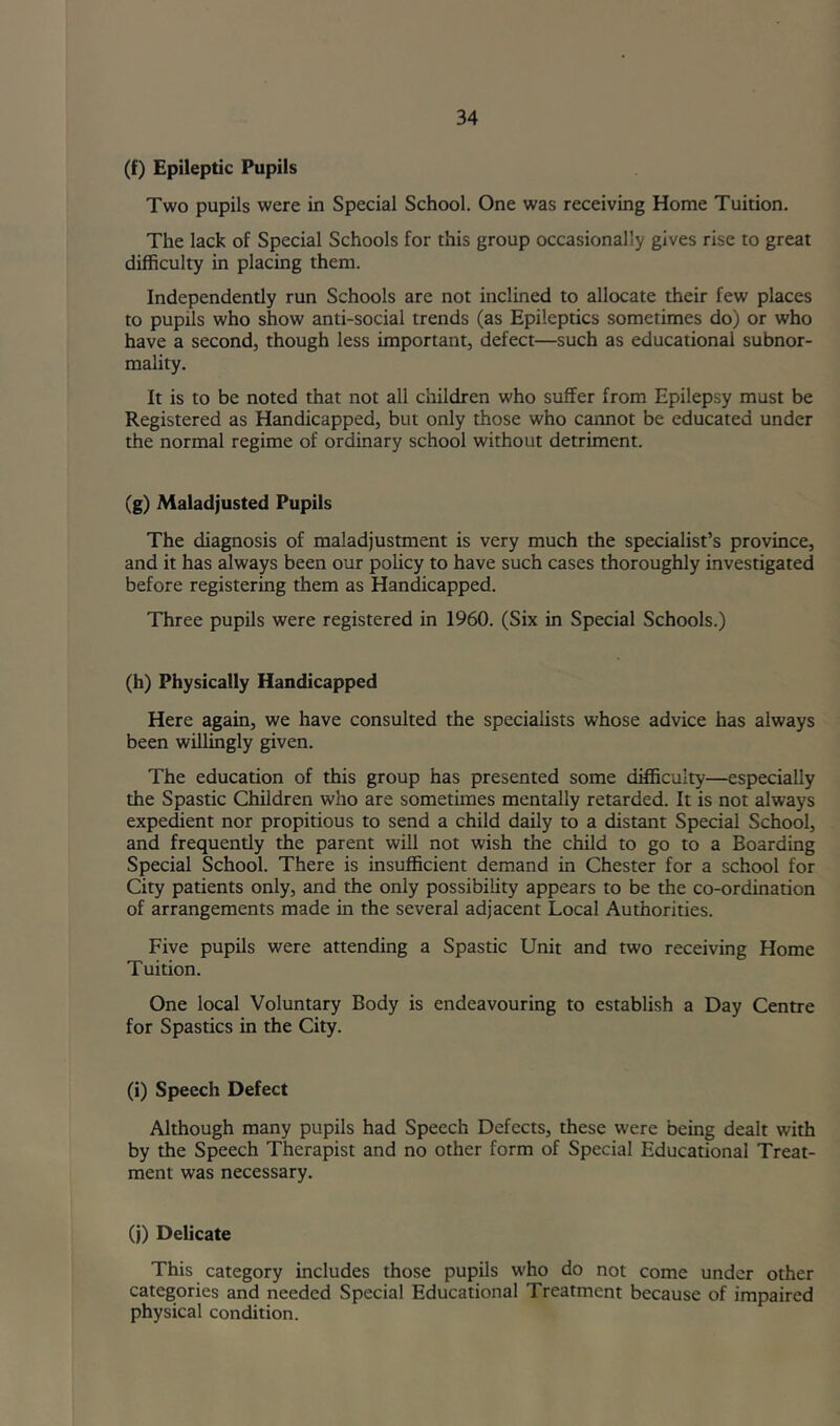(f) Epileptic Pupils Two pupils were in Special School. One was receiving Home Tuition. The lack of Special Schools for this group occasionally gives rise to great difficulty in placing them. Independently run Schools are not inclined to allocate their few places to pupils who show anti-social trends (as Epileptics sometimes do) or who have a second, though less important, defect—such as educational subnor- mality. It is to be noted that not all children who suffer from Epilepsy must be Registered as Handicapped, but only those who cannot be educated under the normal regime of ordinary school without detriment. (g) Maladjusted Pupils The diagnosis of maladjustment is very much the specialist’s province, and it has always been our policy to have such cases thoroughly investigated before registering them as Handicapped. Three pupils were registered in I960. (Six in Special Schools.) (h) Physically Handicapped Here again, we have consulted the specialists whose advice has always been willingly given. The education of this group has presented some difficulty—especially the Spastic Children who are sometimes mentally retarded. It is not always expedient nor propitious to send a child daily to a distant Special School, and frequently the parent will not wish the child to go to a Boarding Special School. There is insufficient demand in Chester for a school for City patients only, and the only possibility appears to be the co-ordination of arrangements made in the several adjacent Local Authorities. Five pupils were attending a Spastic Unit and two receiving Home Tuition. One local Voluntary Body is endeavouring to establish a Day Centre for Spastics in the City. (i) Speech Defect Although many pupils had Speech Defects, these were being dealt with by the Speech Therapist and no other form of Special Educational Treat- ment was necessary. (j) Delicate This category includes those pupils who do not come under other categories and needed Special Educational Treatment because of impaired physical condition.
