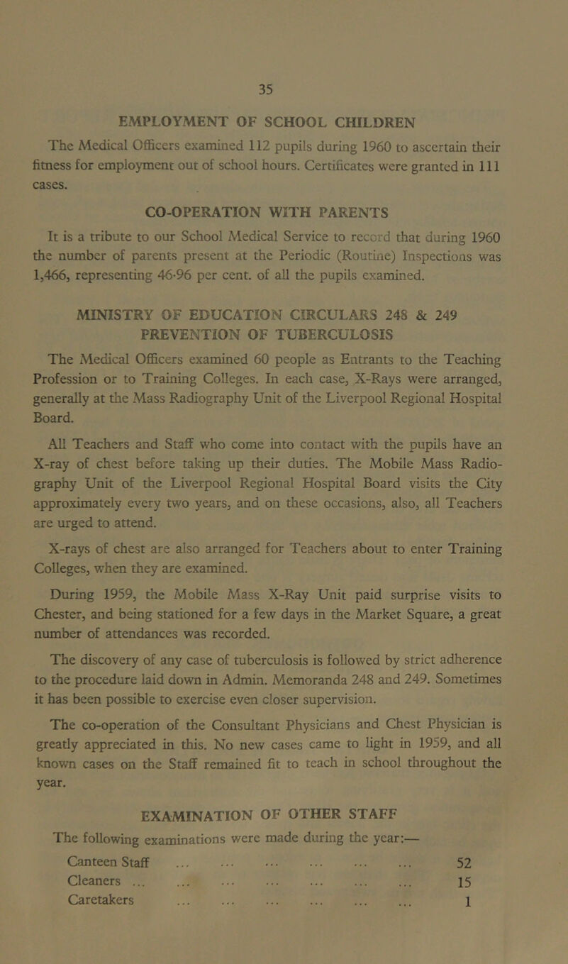 EMPLOYMENT OF SCHOOL CHILDREN The Medical Officers examined 112 pupils during 1960 to ascertain their fitness for employment out of school hours. Certificates were granted in 111 cases. CO-OPERATION WITH PARENTS It is a tribute to our School Medical Service to record that during 1960 the number of parents present at the Periodic (Routme) Inspections was 1,466, representing 46-96 per cent, of all the pupils examined. MINISTRY OF EDUCATION CIRCULARS 248 & 249 PREVENTION OF TUBERCULOSIS The Medical Officers examined 60 people as Entrants to the Teaching Profession or to Training Colleges. In each case, X-Rays were arranged, generally at the Mass Radiography Unit of the Liverpool Regional Hospital Board. All Teachers and Staff who come into contact with the pupils have an X-ray of chest before taking up their duties. The Mobile Mass Radio- graphy Unit of the Liverpool Regional Hospital Board visits the City approximately every two years, and on these occasions, also, all Teachers are urged to attend. X-rays of chest are also arranged for Teachers about to enter Training Colleges, w’hen they are examined. During 1959, the Mobile Mass X-Ray Unit paid surprise visits to Chester, and being stationed for a few days in the Market Square, a great number of attendances was recorded. The discovery of any case of tuberculosis is followed by strict adherence to the procedure laid down in Admin. Memoranda 248 and 249. Sometimes it has been possible to exercise even closer supervision. The co-operation of the Consultant Physicians and Chest Physician is greatly appreciated in this. No new cases came to light in 1959, and all known cases on the Staff remained fit to teach in school throughout the year. EXAMINATION OF OTHER STAFF The following examinations were made during the year:— Canteen Staff 52 Cleaners ... ... ... ... ... ... ... 15 Caretakers ... ... ... ... ... ... l