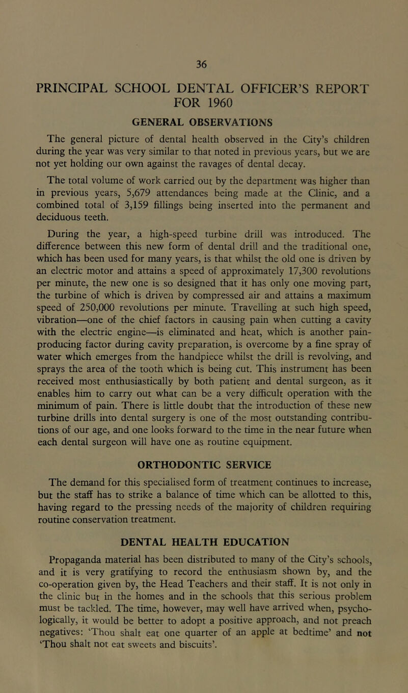 PRINCIPAL SCHOOL DENTAL OFFICER’S REPORT FOR 1960 GENERAL OBSERVATIONS The general picture of dental health observed in the City’s children during the year was very similar to that noted in previous years, but we are not yet holding our own against the ravages of dental decay. The total volume of work carried out by the department was higher than in previous years, 5,679 attendances being made at the Clinic, and a combined total of 3,159 fillings being inserted into the permanent and deciduous teeth. During the year, a high-speed turbine drill was introduced. The difference between this new form of dental drill and the traditional one, which has been used for many years, is that whilst the old one is driven by an electric motor and attains a speed of approximately 17,300 revolutions per minute, the new one is so designed that it has only one moving part, the turbine of which is driven by compressed air and attains a maximum speed of 250,000 revolutions per minute. Travellmg at such high speed, vibration—one of the chief factors in causing pain when cutting a cavity with the electric engine—is eliminated and heat, which is another pain- producing factor during cavity preparation, is overcome by a fine spray of water which emerges from the handpiece whilst the drill is revolving, and sprays the area of the tooth which is being cut. This instrument has been received most enthusiastically by both patient and dental surgeon, as it enables him to carry out what can be a very difficult operation with the minimum of pain. There is little doubt that the introduction of these new turbine drills into dental surgery is one of the most outstanding contribu- tions of our age, and one looks forward to the time in the near future when each dental surgeon will have one as routine equipment. ORTHODONTIC SERVICE The demand for this speciahsed form of treatment continues to increase, but the staff has to strike a balance of time which can be allotted to this, having regard to the pressing needs of the majority of children requiring routine conservation treatment. DENTAL HEALTH EDUCATION Propaganda material has been distributed to many of the City’s schools, and it is very gratifying to record the enthusiasm shown by, and the co-operation given by, the Head Teachers and their staff. It is not only in the clinic but in the homes and in the schools that this serious problem must be tackled. The time, however, may well have arrived when, psycho- logically, it would be better to adopt a positive approach, and not preach negatives: ‘Thou shalt eat one quarter of an apple at bedtime’ and not ‘Thou shalt not eat sweets and biscuits’.