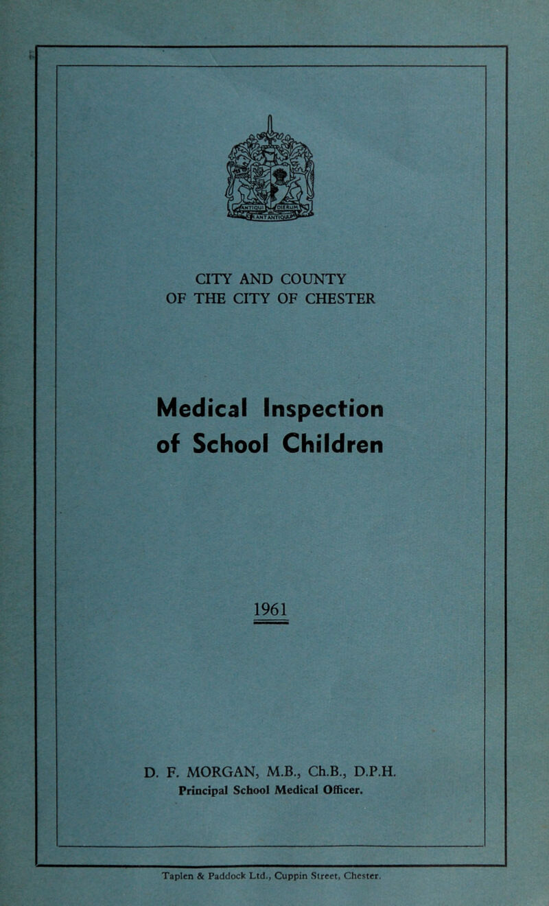 CITY AND COUNTY OF THE CITY OF CHESTER Medical Inspection of School Children 1961 D. F. MORGAN, M.B., Ch.B., D.P.H. Principal School Medical Officer. Taplen Sc Paddock Ltd., Cuppin Street, Chester.