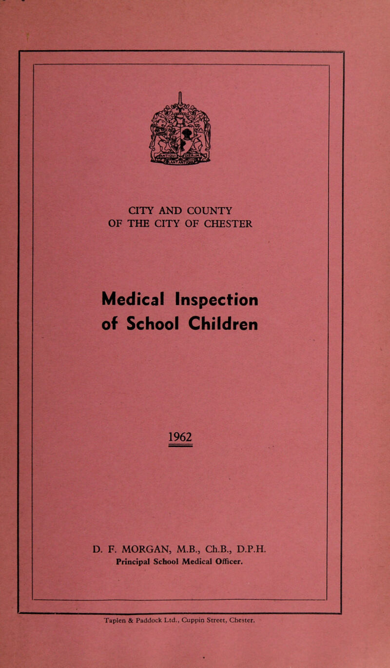 CITY AND COUNTY OF THE CITY OF CHESTER Medical Inspection of School Children 1962 D. F. MORGAN, M.B., Ch.B., D.P.H. Principal School Medical Officer. Taplen & Paddock Ltd., Cuppin Street, Chester,