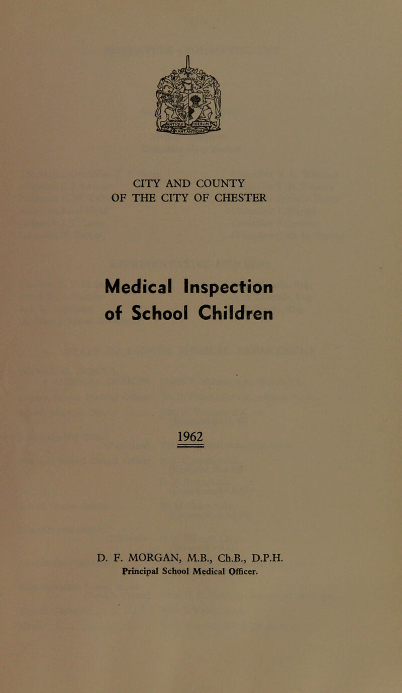 CITY AND COUNTY OF THE CITY OF CHESTER Medical Inspection of School Children 1962 D. F. MORGAN, M.B., Ch.B., D.P.H. Principal School Medical Officer.