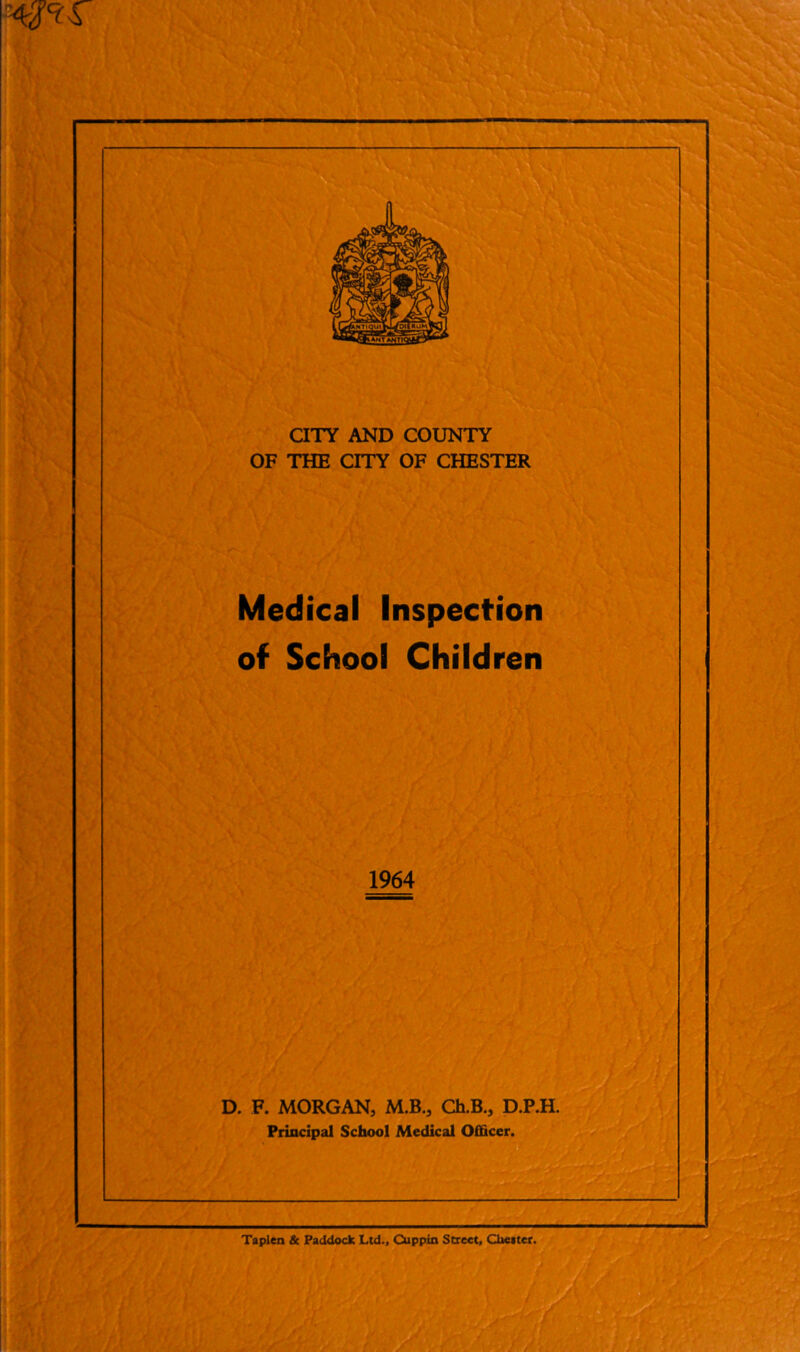 CITY AND COUNTY OF THE CITY OF CHESTER Medical Inspection of School Children 1964 D. F. MORGAN, M.B., Ch.B., D.P.H. Principal School Medical Officer. Taplen & Paddock Ltd., Cuppin Street, Chester.