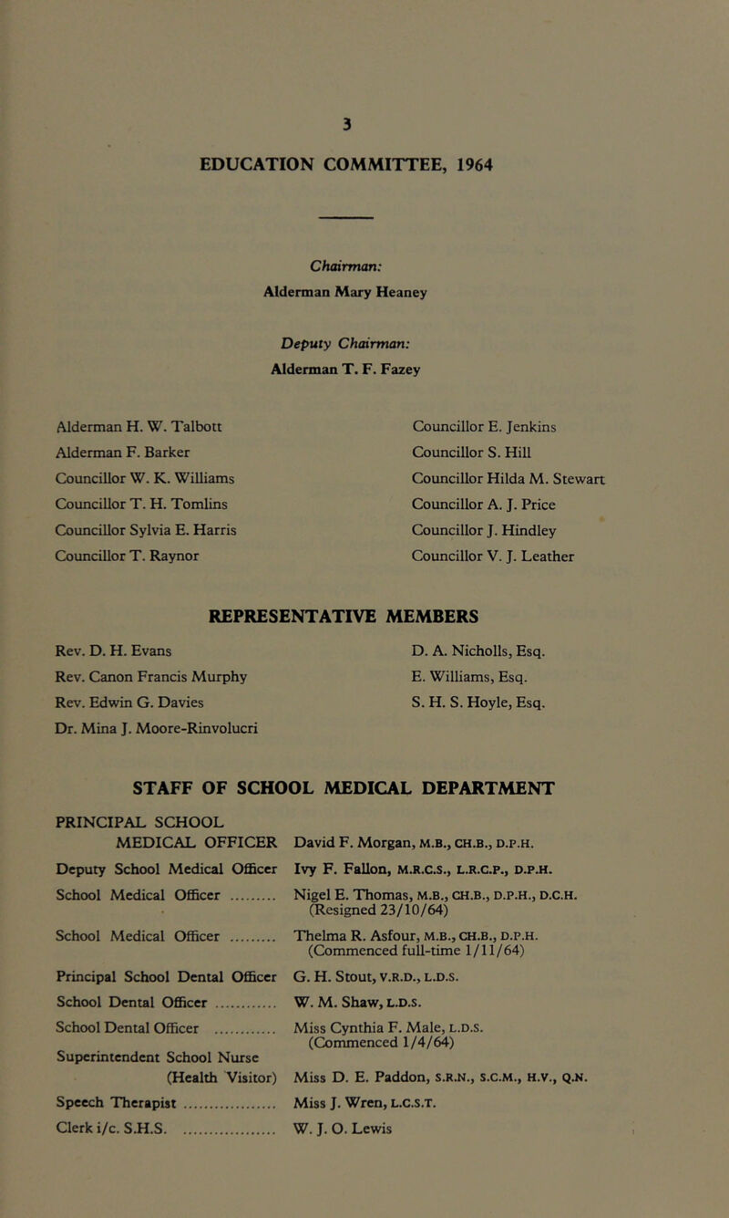 EDUCATION COMMITTEE, 1964 Chairman: Alderman Mary Heaney Deputy Chairman: Alderman T. F. Fazey Alderman H. W. Talbott Alderman F. Barker Councillor W. K. Williams Councillor T. H. Tomlins Councillor Sylvia E. Harris Councillor T. Raynor Councillor E. Jenkins Councillor S. Hill Councillor Hilda M. Stewart Councillor A. J. Price Councillor J. Hindley Councillor V. J. Leather REPRESENTATIVE MEMBERS Rev. D. H. Evans Rev. Canon Francis Murphy Rev. Edwin G. Davies Dr. Mina J. Moore-Rinvolucri D. A. Nicholls, Esq. E. Williams, Esq. S. H. S. Hoyle, Esq. STAFF OF SCHOOL MEDICAL DEPARTMENT PRINCIPAL SCHOOL MEDICAL OFFICER Deputy School Medical Officer School Medical Officer School Medical Officer Principal School Dental Officer School Dental Officer School Dental Officer Superintendent School Nurse (Health Visitor) Speech Therapist Clerk i/c. S.H.S David F. Morgan, m.b., ch.b., d.p.h. Ivy F. Fallon, m.r.c.s., l.r.c.p., d.p.h. Nigel E. Thomas, m.b., ch.b., d.p.h., d.c.h. (Resigned 23/10/64) Thelma R. Asfour, m.b., ch.b., d.p.h. (Commenced full-time 1/11/ 64) G. H. Stout, V.R.D., L.D.S. W. M. Shaw, l.d.s. Miss Cynthia F. Male, l.d.s. (Commenced 1/4/64) Miss D. E. Paddon, s.R.N., s.c.M., H.v., Q.N. Miss J. Wren, L.C.S.T. W. J. O. Lewis