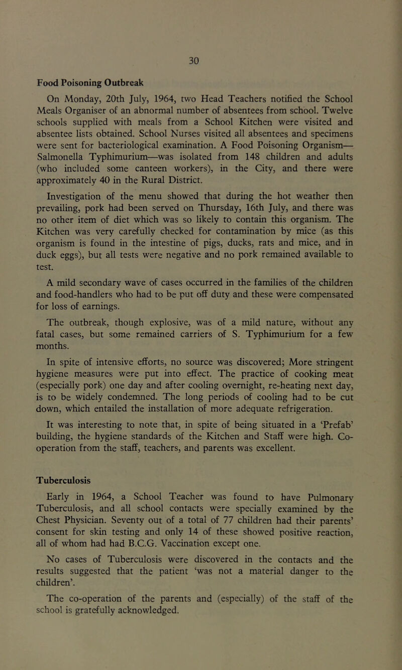 Food Poisoning Outbreak On Monday, 20th July, 1964, two Head Teachers notified the School Meals Organiser of an abnormal number of absentees from school. Twelve schools supplied with meals from a School Kitchen were visited and absentee lists obtained. School Nurses visited all absentees and specimens were sent for bacteriological examination. A Food Poisoning Organism— Salmonella Typhimurium—was isolated from 148 children and adults (who included some canteen workers), in the City, and there were approximately 40 in the Rural District. Investigation of the menu showed that during the hot weather then prevailing, pork had been served on Thursday, 16th July, and there was no other item of diet which was so likely to contain this organism. The Kitchen was very carefully checked for contamination by mice (as this organism is found in the intestine of pigs, ducks, rats and mice, and in duck eggs), but all tests were negative and no pork remained available to test. A mild secondary wave of cases occurred in the families of the children and food-handlers who had to be put off duty and these were compensated for loss of earnings. The outbreak, though explosive, was of a mild nature, without any fatal cases, but some remained carriers of S. Typhimurium for a few months. In spite of intensive efforts, no source was discovered; More stringent hygiene measures were put into effect. The practice of cooking meat (especially pork) one day and after cooling overnight, re-heating next day, is to be widely condemned. The long periods of cooling had to be cut down, which entailed the installation of more adequate refrigeration. It was interesting to note that, in spite of being situated in a ‘Prefab’ building, the hygiene standards of the Kitchen and Staff were high. Co- operation from the staff, teachers, and parents was excellent. Tuberculosis Early in 1964, a School Teacher was found to have Pulmonary Tuberculosis, and all school contacts were specially examined by the Chest Physician. Seventy out of a total of 77 children had their parents’ consent for skin testing and only 14 of these showed positive reaction, all of whom had had B.C.G. Vaccination except one. No cases of Tuberculosis were discovered in the contacts and the results suggested that the patient ‘was not a material danger to the children’. The co-operation of the parents and (especially) of the staff of the school is gratefully acknowledged.