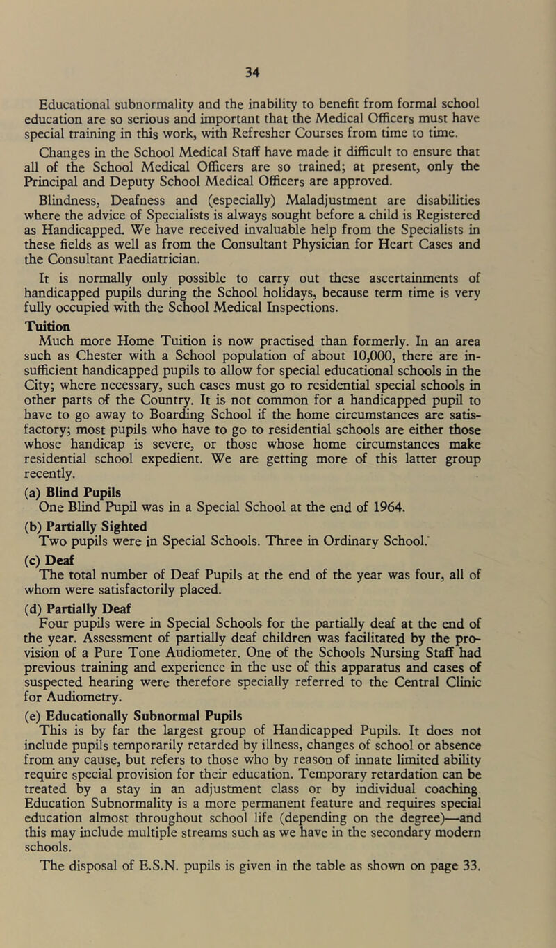 Educational subnormality and the inability to benefit from formal school education are so serious and important that the Medical Officers must have special training in this work, with Refresher Courses from time to time. Changes in the School Medical Staff have made it difficult to ensure that all of the School Medical Officers are so trained; at present, only the Principal and Deputy School Medical Officers are approved. Blindness, Deafness and (especially) Maladjustment are disabilities where the advice of Specialists is always sought before a child is Registered as Handicapped. We have received invaluable help from the Specialists in these fields as well as from the Consultant Physician for Heart Cases and the Consultant Paediatrician. It is normally only possible to carry out these ascertainments of handicapped pupils during the School holidays, because term time is very fully occupied with the School Medical Inspections. Tuition Much more Home Tuition is now practised than formerly. In an area such as Chester with a School population of about 10,000, there are in- sufficient handicapped pupils to allow for special educational schools in the City; where necessary, such cases must go to residential special schools in other parts of the Country. It is not common for a handicapped pupil to have to go away to Boarding School if the home circumstances are satis- factory; most pupils who have to go to residential schools are either those whose handicap is severe, or those whose home circumstances make residential school expedient. We are getting more of this latter group recently. (a) Blind Pupils One Blind Pupil was in a Special School at the end of 1964. (b) Partially Sighted Two pupils were in Special Schools. Three in Ordinary School. (c) Deaf The total number of Deaf Pupils at the end of the year was four, all of whom were satisfactorily placed. (d) Partially Deaf Four pupils were in Special Schools for the partially deaf at the end of the year. Assessment of partially deaf children was facilitated by the pro- vision of a Pure Tone Audiometer. One of the Schools Nursing Staff had previous training and experience in the use of this apparatus and cases of suspected hearing were therefore specially referred to the Central Clinic for Audiometry. (e) Educationally Subnormal Pupils This is by far the largest group of Handicapped Pupils. It does not include pupils temporarily retarded by illness, changes of school or absence from any cause, but refers to those who by reason of innate limited ability require special provision for their education. Temporary retardation can be treated by a stay in an adjustment class or by individual coaching Education Subnormality is a more permanent feature and requires special education almost throughout school life (depending on the degree)-—and this may include multiple streams such as we have in the secondary modem schools. The disposal of E.S.N. pupils is given in the table as shown on page 33.