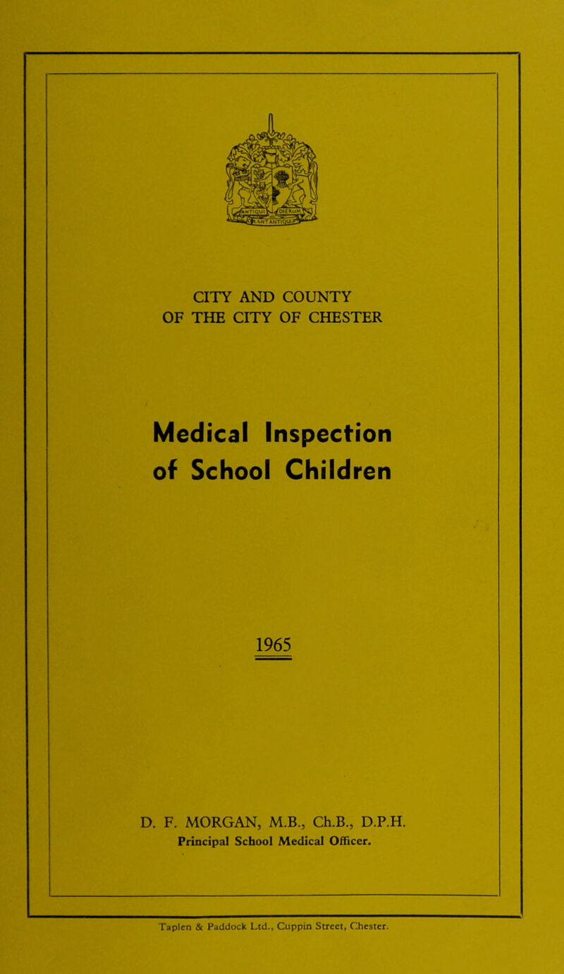 CITY AND COUNTY OF THE CITY OF CHESTER Medical Inspection of School Children 1965 D. F. MORGAN, M.B., Ch.B., D.P.H. Principal School Medical Officer. Taplen & Paddock Ltd., Cuppin Street, Chester.
