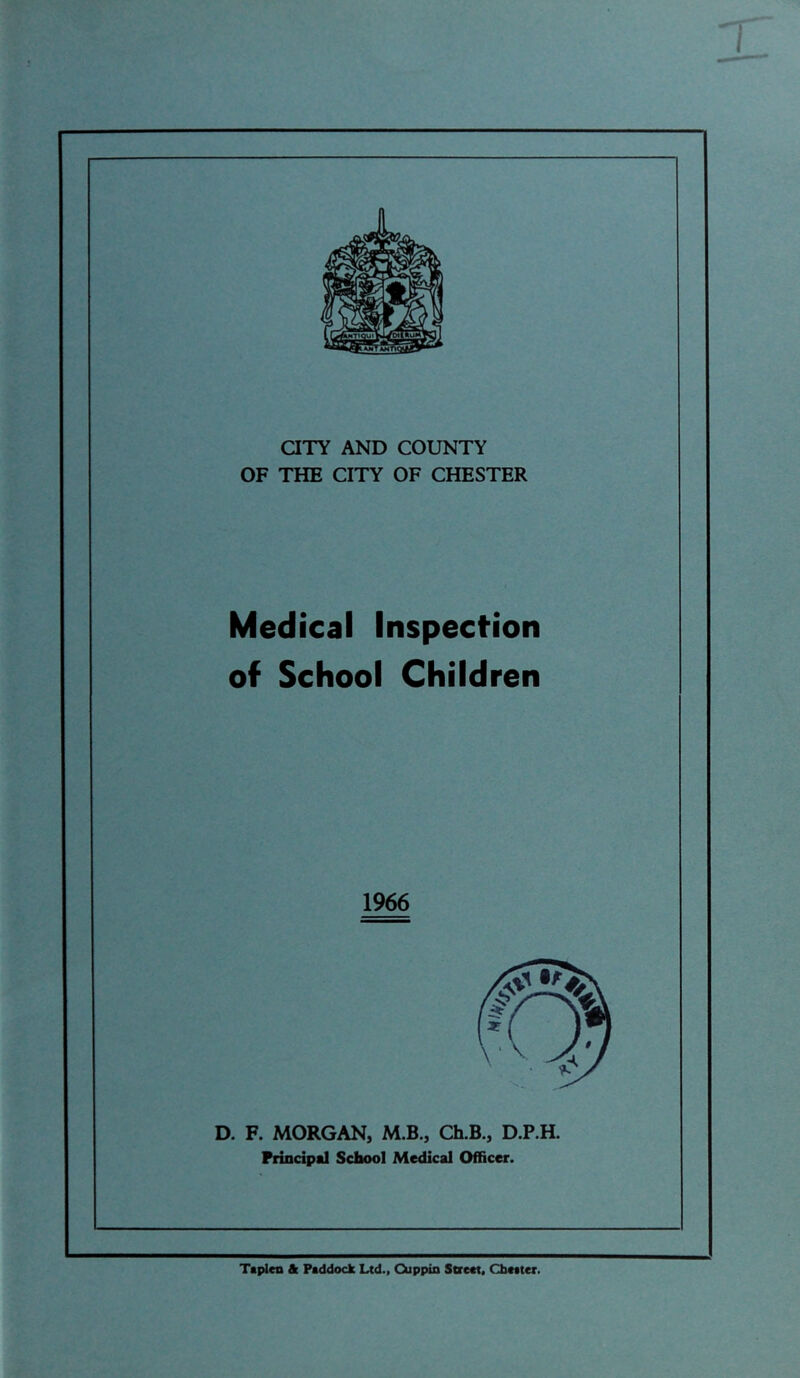 aTY AND COUNTY OF THE CITY OF CHESTER Medical Inspection of School Children 1966 D. F. MORGAN, M.B., Ch.B., D.P.H. Principal School Medical Officer. Taplen & Paddock Ltd., Cuppin SDcat. Chatter.