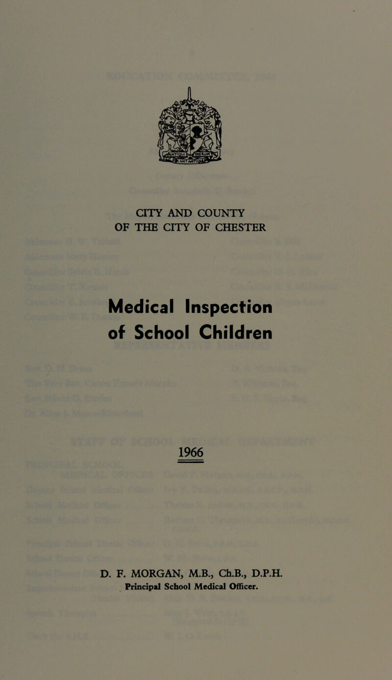 aXY AND COUNTY OF THE CITY OF CHESTER Medical Inspection of School Children 1966 D. F. MORGAN, M.B., Ch.B., D.P.H. Principal School Medical Officer.