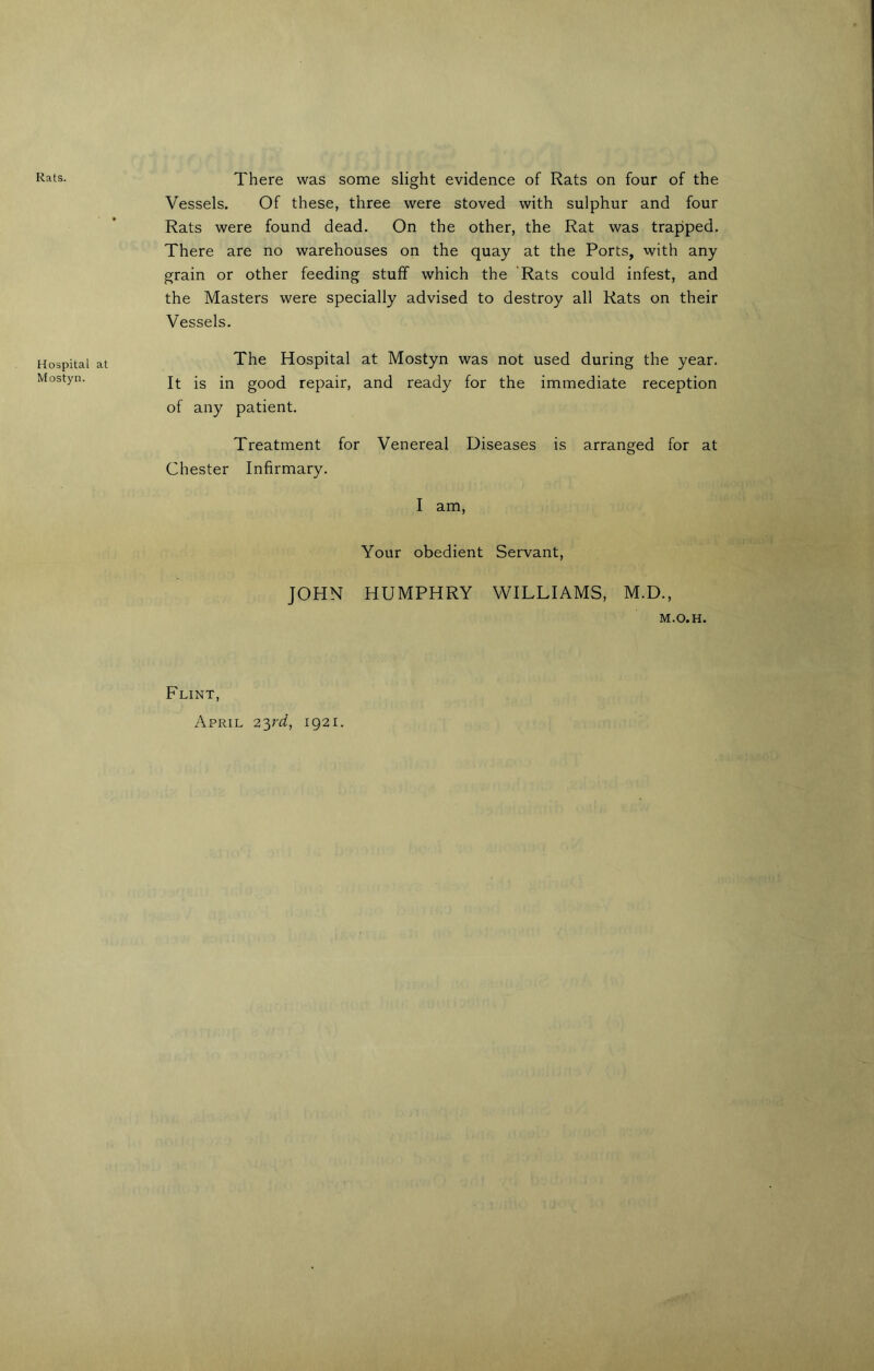 Rats. Hospital Mostyn. There was some slight evidence of Rats on four of the Vessels. Of these, three were stoved with sulphur and four Rats were found dead. On the other, the Rat was trapped. There are no warehouses on the quay at the Ports, with any grain or other feeding stuff which the Rats could infest, and the Masters were specially advised to destroy all Rats on their Vessels. The Hospital at Mostyn was not used during the year. It is in good repair, and ready for the immediate reception of any patient. Treatment for Venereal Diseases is arranged for at Chester Infirmary. I am, Your obedient Servant, JOHN HUMPHRY WILLIAMS, M.D., M.O.H. Flint, April 23rd, 1921.