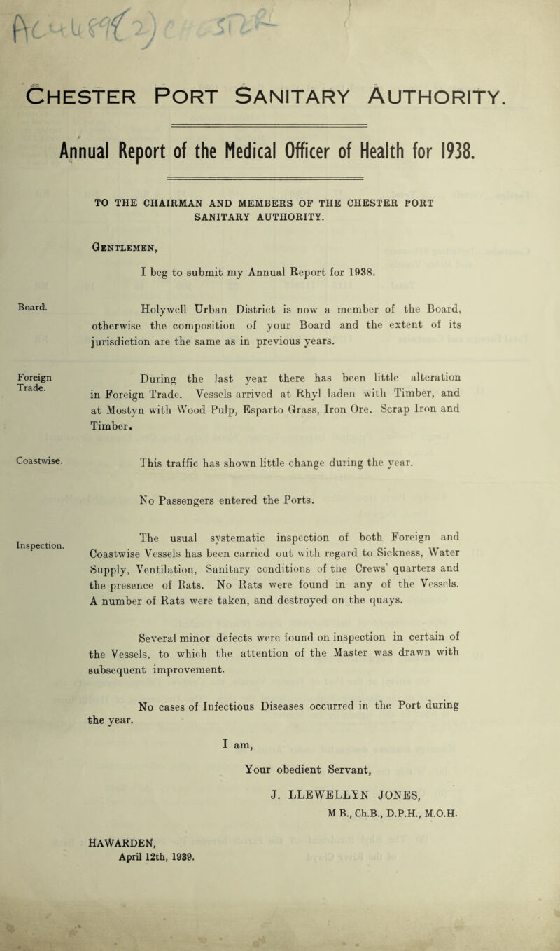 Chester Port Sanitary Authority. Annual Report of the Medical Officer of Health for 1938 TO THE CHAIRMAN AND MEMBERS OF THE CHESTER PORT SANITARY AUTHORITY. Gentlemen, I beg to submit my Annual Report for 1938. Board. Holywell Urban District is now a member of the Board, otherwise the composition of your Board and the extent of its jurisdiction are the same as in previous years. Foreign Tradfe. During the last year there has been little alteration in Foreign Trade. Vessels arrived at Rhyl laden with Timber, and at Mostyn with Wood Pulp, Esparto Grass, Iron Ore. Scrap Iron and Timber. Coastwise. This traffic has shown little change during the year. Ko Passengers entered the Ports. Inspection. The usual systematic inspection of both Foreign and Coastwise Vessels has been carried out with regard to Sickness, Water Supply, Ventilation, Sanitary conditions of the Crews’ quarters and the presence of Rats. No Rats were found in any of the Vessels. A number of Rats were taken, and destroyed on the quays. Several minor defects were found on inspection in certain of the Vessels, to which the attention of the Master was drawn with subsequent improvement. No cases of Infectious Diseases occurred in the Port during the year. I am. Your obedient Servant, J. LLEWELLVN JONES, M B., Ch.B., D.P.H., M.O.H. HAWARDEN, April 12th. 1939.