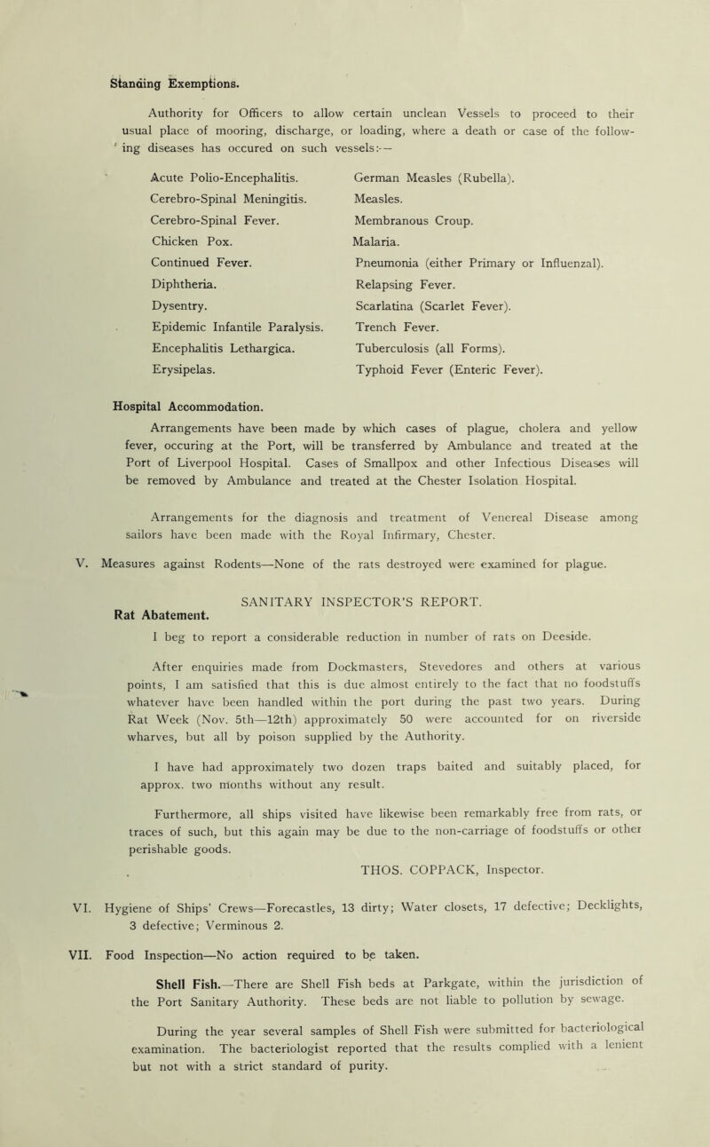 standing Exemptions. Authority for Officers to allow certain unclean Vessels to proceed to their usual place of mooring, discharge, or loading, where a death or case of the follow- ' ing diseases has occured on such vessels:- — Acute Polio-Encephalitis. Gerebro-Spinal Meningitis. Cerebro-Spinal Fever. Chicken Pox. Continued Fever. Diphtheria. Dysentry. Epidemic Infantile Paralysis. Encephalitis Lethargica. Erysipelas. German Measles (Rubella). Measles. Membranous Croup. Malaria. Pneumonia (either Primary or Influenzal). Relapsing Fever. Scarlatina (Scarlet Fever). Trench Fever. Tuberculosis (all Forms). Typhoid Fever (Enteric Fever). Hospital Accommodation. Arrangements have been made by which cases of plague, cholera and yellow fever, occuring at the Port, will be transferred by Ambulance and treated at the Port of Liverpool Hospital. Cases of Smallpox and other Infectious Diseases will be removed by Ambulance and treated at the Chester Isolation Hospital. Arrangements for the diagnosis and treatment of Venereal Disease among sailors have been made with the Royal Infirmary, Chester. V. Measures against Rodents—None of the rats destroyed were examined for plague. SANITARY INSPECTOR’S REPORT. Rat Abatement. I beg to report a considerable reduction in number of rats on Deeside. After enquiries made from Dockmasters, Stevedores and others at various points, I am satisfied that this is due almost entirely to the fact that no foodstuffs whatever have been handled within the port during the past two years. During Rat Week (Nov. 5th—12th) approximately 50 were accounted for on riverside wharves, but all by poison supplied by the Authority. I have had approximately two dozen traps baited and suitably placed, for approx, two months without any result. Furthermore, all ships visited have likewise been remarkably free from rats, or traces of such, but this again may be due to the non-carriage of foodstuffs or other perishable goods. THOS. COPPACK, Inspector. VI. Hygiene of Ships’ Crews—Forecastles, 13 dirty; Water closets, 17 defective; Decklights, 3 defective; Verminous 2. VII. Food Inspection—No action required to be taken. Shell Fish.—-There are Shell Fish beds at Parkgate, within the jurisdiction of the Port Sanitary Authority. These beds are not liable to pollution by sewage. During the year several samples of Shell Fish were submitted for bacteriological examination. The bacteriologist reported that the results complied with a lenient but not with a strict standard of purity.