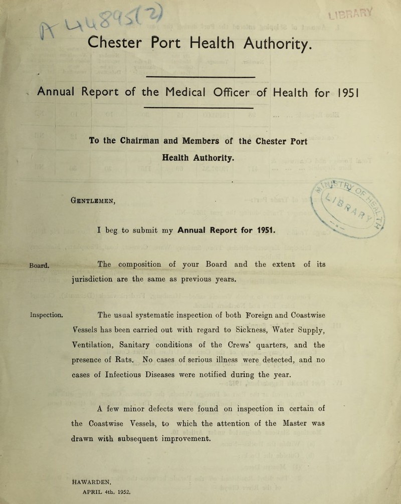 * Chester Port Health Authority. Annual Report of the Medical Officer of Health for 1951 To the Chairman and Members of the Chester Port Health Authority. Gentlemen, I beg to submit my Annual Report for 1951. Board. The composition of your Board and the extent of its jurisdiction are the same as previous years. Inspection. The usual systematic inspection of both Foreign and Coastwise Vessels has been carried out with regard to Sickness, Water Supply, Ventilation, Sanitary conditions of the Crews’ quarters, and the presence of Rats. No cases of serious illness were detected, and no cases of Infectious Diseases were notified during the year. A few minor defects were found on inspection in certain of the Coastwise Vessels, to which the attention of the Master was drawn with subsequent improvement. Hawarden, APRIL 4th. 1952.