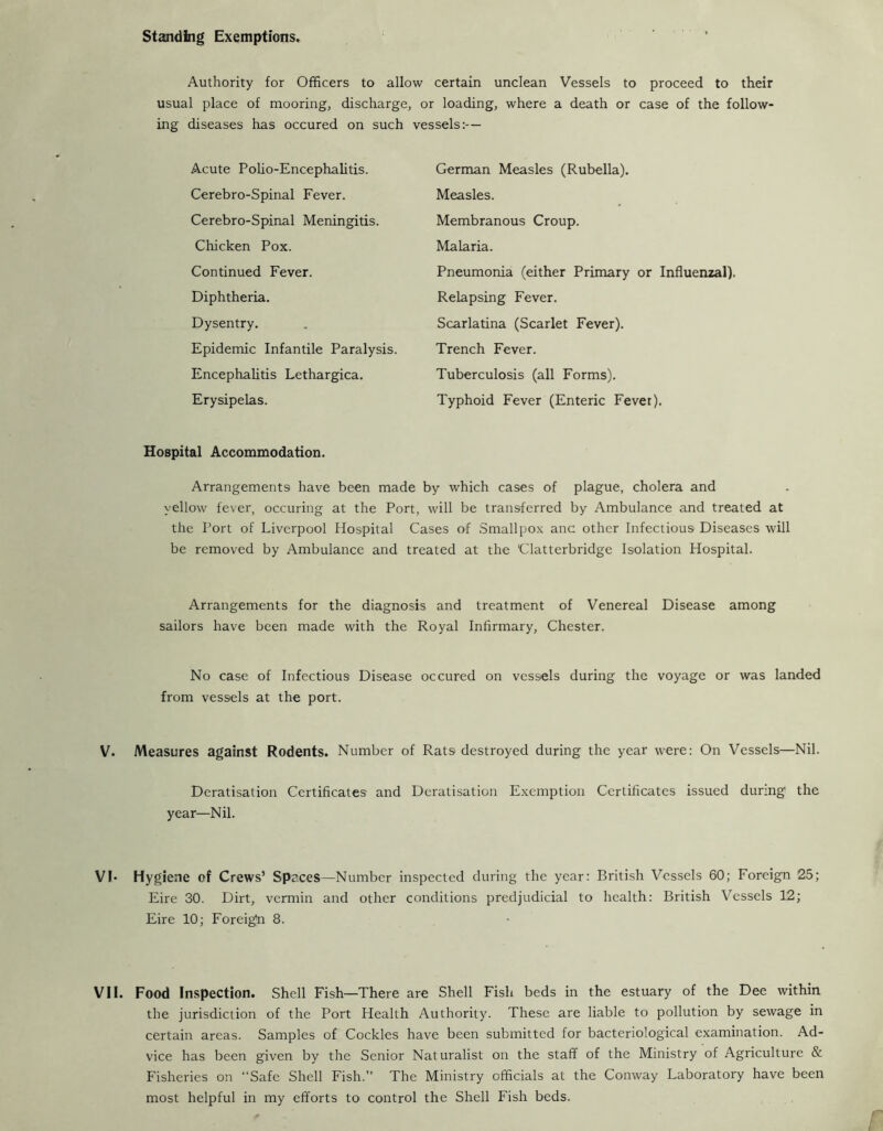 standing Exemptions. Authority for Officers to allow certain unclean Vessels to proceed to their usual place of mooring, discharge, or loading, where a death or case of the follow- ing diseases has occured on such vessels:— Acute Polio-Encephalitis. Cerebro-Spinal Fever. Cerebro-Spinal Meningitis. Chicken Pox. Continued Fever. Diphtheria. Dysentry. Epidemic Infantile Paralysis. Encephalitis Lethargica. Erysipelas. German Measles (Rubella). Measles. Membranous Croup. Malaria. Pneumonia (either Primary or Influenzal). Relapsing Fever. Scarlatina (Scarlet Fever). Trench Fever. Tuberculosis (all Forms). Typhoid Fever (Enteric Fever). Hospital Accommodation. Arrangements have been made by which cases of plague, cholera and yellow fever, occuring at the Port, will be transferred by Ambulance and treated at the Port of Liverpool Hospital Cases of .Smallpox anc other Infectious Diseases will be removed by Ambulance and treated at the Clatterbridge Isolation Hospital. Arrangements for the diagnosis and treatment of Venereal Disease among sailors have been made with the Royal Infirmary, Chester. No case of Infectious Disease occured on vessels during the voyage or was landed from vessels at the port. V. Measures against Rodents. Number of Rats destroyed during the year were: On Vessels—Nil. Deratisation Certificates and Dcratisation Exemption Certificates issued during the year—Nil. VI- Hygiene of Crews’ Spaces—Number inspected during the year: British Vessels 60; Foreign 25; Eire 30. Dirt, vermin and other conditions predjudicial to health: British Vessels 12; Eire 10; Foreign 8. VII. Food Inspection. Shell Fish—There are Shell Fish beds in the estuary of the Dee within the jurisdiction of the Port Health Authority. These are liable to pollution by sewage in certain areas. Samples of Cockles have been submitted for bacteriological examination. Ad- vice has been given by the Senior Naturalist on the staff of the Ministry of Agriculture & Fisheries on “Safe Shell Fish.” The Ministry officials at the Conway Laboratory have been most helpful in my efforts to control the Shell Fish beds.