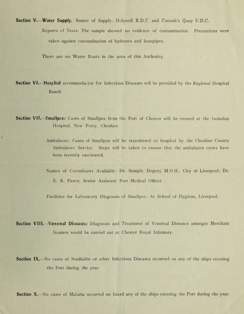 Section V.—Water Supply. Source of Supply: Holywell R.D.C. and Connah’s Quay U.D.C. Reports of Tests: The sample shewed no evidence of contamination. Precautions were taken against contamination of hydrants and hosepipes. There are no Water Boats in the area of this Authority. Section VI.—Hospital accommodalion for Infectious Diseases will be provided by the Regional Hospital Board. Section VII.—Smallpox: Cases of Smallpox from the Port of Chester will be treated at the Isolation Hospital, New Ferry, Cheshire. Ambulance: Cases of Smallpox will be transferred to hospital by the Cheshire County Ambulance Service. Steps will be taken to ensure that the ambulance crews have been recently vaccinated. Names of Consultants Available: Dr. Semple, Deputy M.O.H., City of Liverpool; Dr. E. R. Pierce, Senior Assistant Port Medical Officer. Facilities for Laboratory Diagnosis of Smallpox: At School of Hygiene, Liverpool. Section VIII.—Venereal Diseases: Diagnosis and Treatment of Venereal Diseases amongst Merchant Seamen would be carried out at Chester Royal Infirmary. Section IX.—No cases of Notifiable or other Infectious Diseases occurred on any of the ships entering the Port during the year. Section X.—No cases of Malaria occur’^ed on board any of the ships lentering the Port during the year.