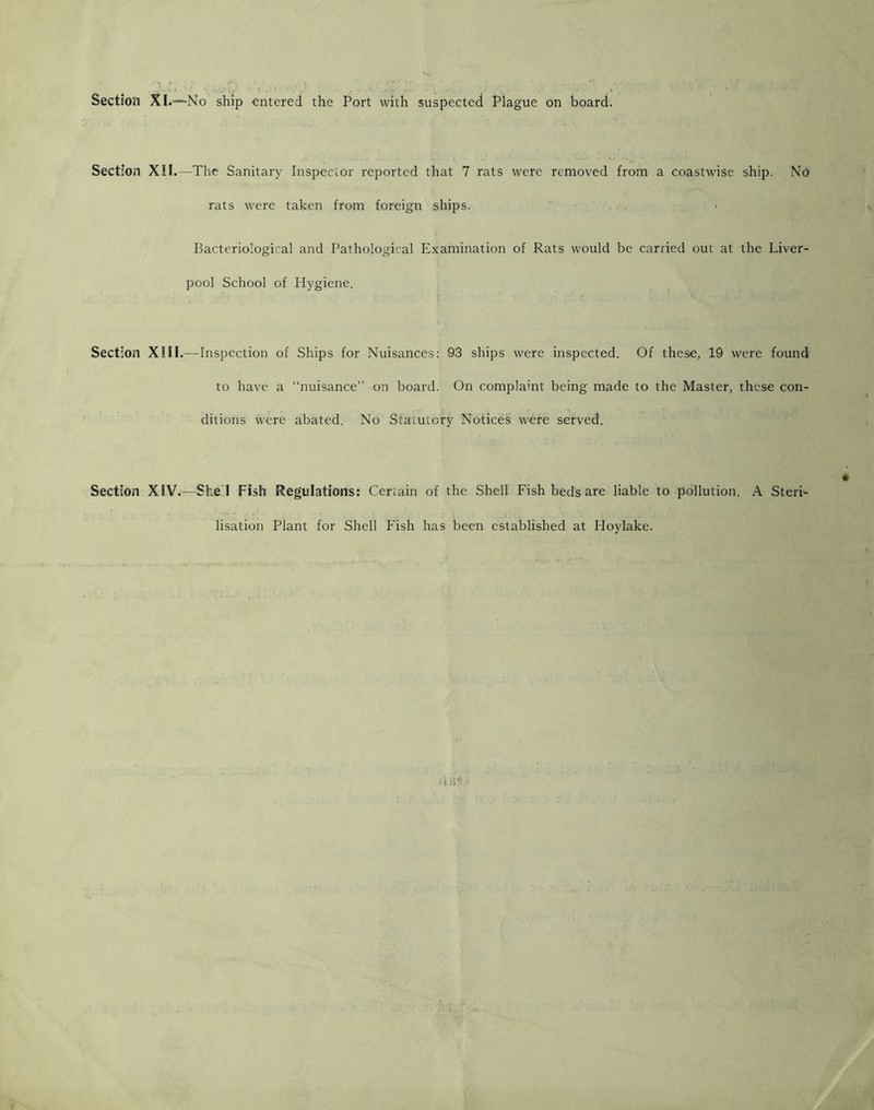 Section XI.=*No ship entered the Port with suspected Plague on board. Section X!I.—The Sanitary Inspector reported that 7 rats were removed from a coastwise ship. No rats were taken from foreign ships. . ' Bacteriological and Pathological Examination of Rats would be carried out at the Liver- pool School of Hygiene. Section XIII.—Inspection of Ships for Nuisances; 93 ships were inspected. Of these, 19 were found to have a “nuisance” on board. On complaint being made to the Master, these con- ditions were abated. No Statutory Notices were served. Section XIV.—Shed Fish Regulations: Certain of the Shell Fish beds are liable to pollution. A Steri- lisation Plant for Shell Fish has been established at Hoylake.