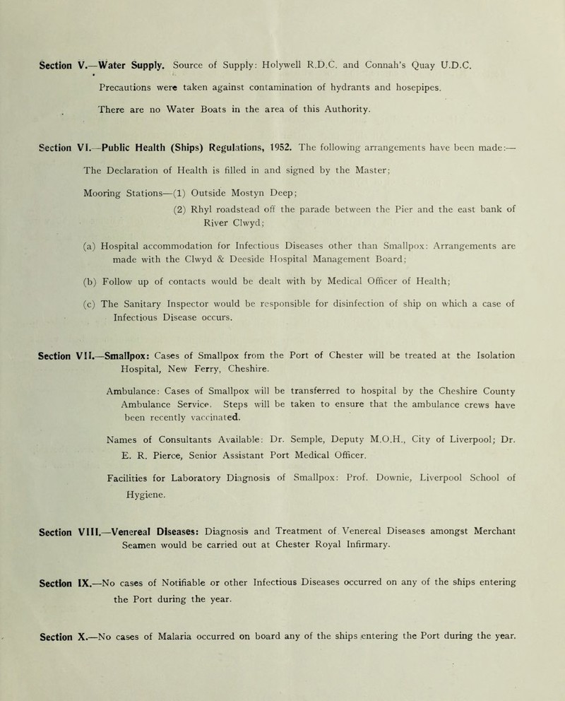 Section V.—Water Supply. Source of Supply: Holywell R.D.C. and Connah’s Quay U.D.C. Precautions were taken against contamination of hydrants and hosepipes. There are no Water Boats in the area of this Authority. Section Vi.—Public Health (Ships) Regulations, 1952. The following arrangements have been made:— The Declaration of Health is filled in and signed by the Master; Mooring Stations—(1) Outside Mostyn Deep; (2) Rhyl roadstead off the parade between the Pier and the east bank of River Clwyd; (a) Hospital accommodation for Infectious Diseases other than Smallpox: Arrangements are made with the Clwyd & Deeside Hospital Management Board; (b) Follow up of contacts would be dealt with by Medical Officer of Health; (c) The Sanitary Inspector would be responsible for disinfection of ship on which a case of Infectious Disease occurs. Section VII.—Smallpox: Cases of Smallpox from the Port of Chester will be treated at the Isolation Hospital, New Ferry, Cheshire. Ambulance: Cases of Smallpox will be transferred to hospital by the Cheshire County Ambulance Service, Steps will be taken to ensure that the ambulance crews have been recently vaccinated. Names of Consultants Available: Dr. Semple, Deputy M.O.H., City of Liverpool; Dr. E. R. Pierce, Senior Assistant Port Medical Officer. Facilities for Laboratory Diagnosis of Smallpox: Prof. Downie, Liverpool School of Hygiene. Section VIII.—Venereal Diseases: Diagnosis and Treatment of Venereal Diseases amongst Merchant Seamen would be carried out at Chester Royal Infirmary. Section IX.—No cases of Notifiable or other Infectious Diseases occurred on any of the ships entering the Port during the year. Section X.—No cases of Malaria occurred on board any of the ships entering the Port during the year.