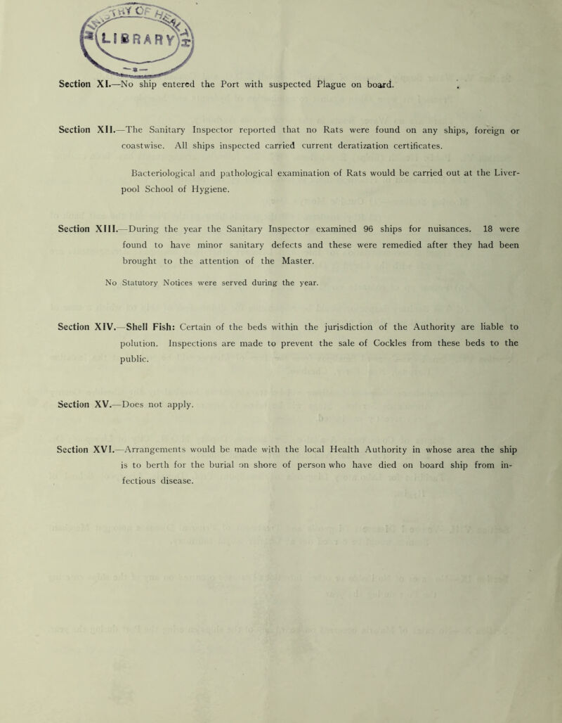 Section XII.—The Sanitary Inspector reported that no Rats were found on any ships, foreign or coastwise. All ships inspected carried current deratization certificates. Bacteriological and pathological examination of Rats would be carried out at the Liver- pool School of Hygiene. Section XIII.—During the year the Sanitary Inspector examined 96 ships for nuisances. 18 were found to have minor sanitary defects and these were remedied after they had been brought to the attention of the Master. No Statutory Notices were served during the year. Section XIV.—Shell Fish: Certain of the beds within the jurisdiction of the Authority are liable to polution. Inspections are made to prevent the sale of Cockles from these beds to the public. Section XV .—Does not apply. Section XVI.—Arrangements would be made with the local Health Authority in whose area the ship is to berth for the burial on shore of person who have died on board ship from in- fectious disease.