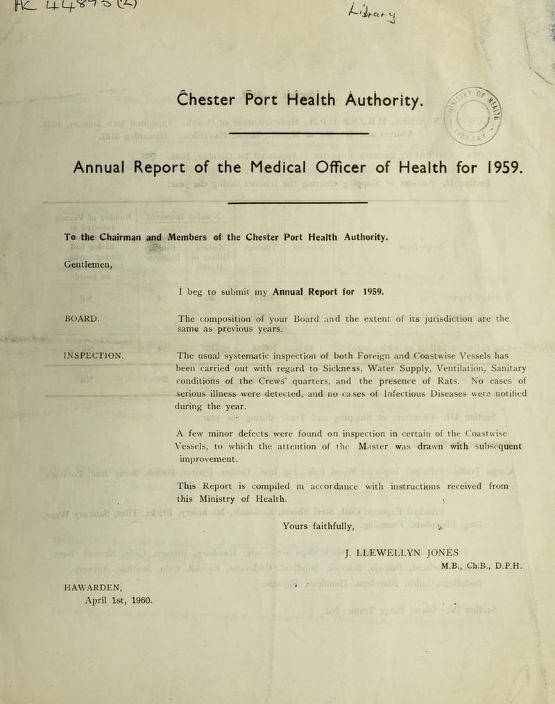 Chester Port Health Authority. Annual Report of the Medical Officer of Health for 1959. To the Chairman and Members of the Chester Port Health Authority. Gentlemen, i beg to submit my Annual Report for 1959. BOARD. The composition of your Board and the extent of its jurisdiction are the same as previous years. INSPECTION. The usual systematic inspection of both Foreign and C'oastwise V’^essels has been carried out with regard to Sickness, Water Supply, Ventilation, Sanitary conditions of the Crews’ quarters, and the presence of Rats. No cases of serious illness were detected, and no ca ses of Infectious Diseases were notihed during the year. A few minor defects were found on inspection in certain of the Coastwise VTssels, to which the attention of the Master was drawn with subsequent improvement. This Report is compiled in accordance with instructions received from this Ministry of Health. < Yours faithfully, v J. LLEWELLYN JONES M.B., Ch.B., D.P.H. HAWARDEN, ^ .\pril 1st, 1960. , ,