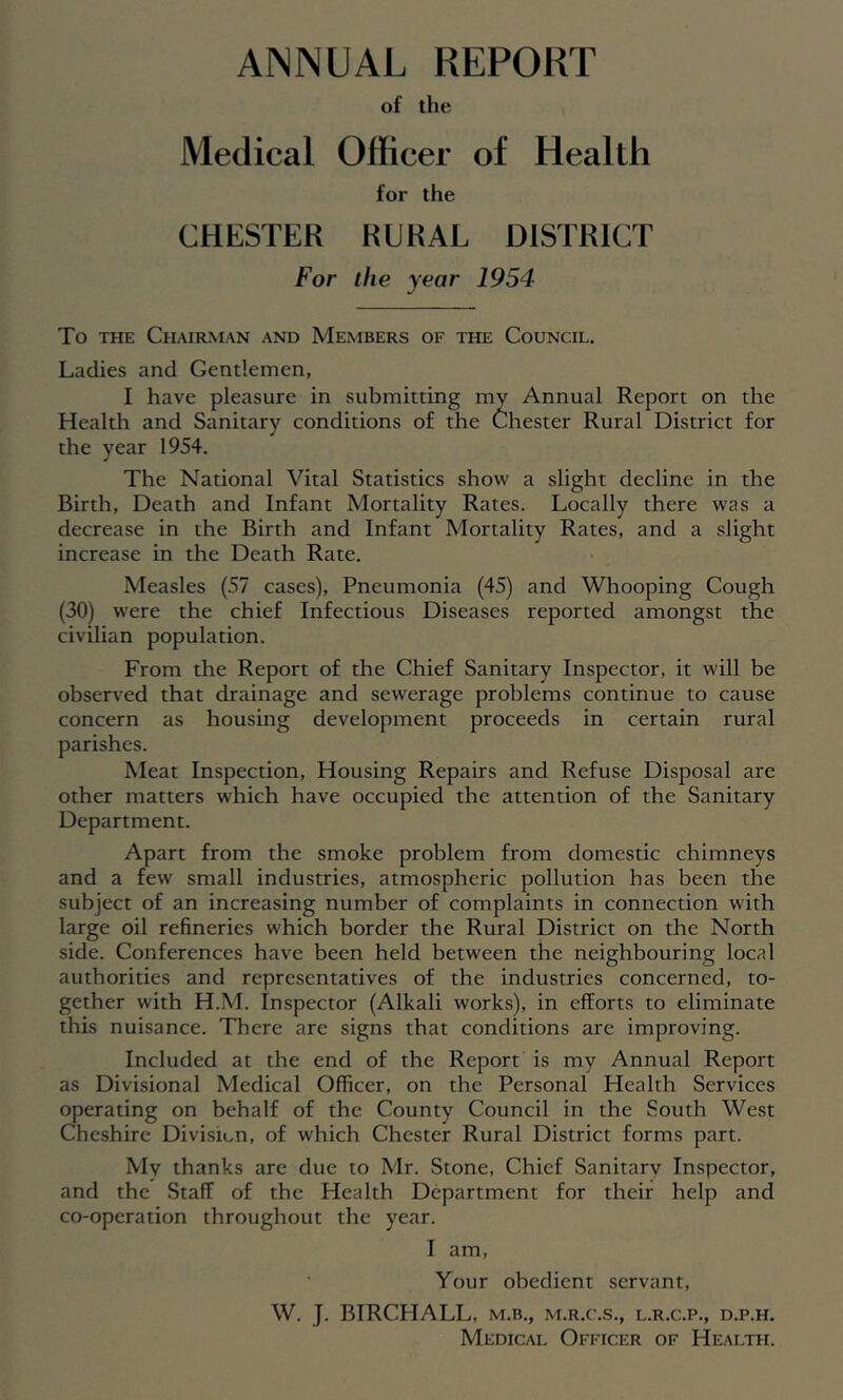 ANNUAL REPORT of the Medical Officer of Health for the CHESTER RURAL DISTRICT For the year 1954 To THE Chairman and Members of the Council. Ladies and Gentlemen, I have pleasure in submitting my Annual Report on the Health and Sanitary conditions of the Chester Rural District for the year 1954. The National Vital Statistics show a slight decline in the Birth, Death and Infant Mortality Rates. Locally there was a decrease in the Birth and Infant Mortality Rates, and a slight increase in the Death Rate. Measles (57 cases). Pneumonia (45) and Whooping Cough (30) were the chief Infectious Diseases reported amongst the civilian population. From the Report of the Chief Sanitary Inspector, it will he observed that drainage and sewerage problems continue to cause concern as housing development proceeds in certain rural parishes. Meat Inspection, Housing Repairs and Refuse Disposal are other matters which have occupied the attention of the Sanitary Department. Apart from the smoke problem from domestic chimneys and a few small industries, atmospheric pollution has been the subject of an increasing number of complaints in connection with large oil refineries which border the Rural District on the North side. Conferences have heen held between the neighbouring local authorities and representatives of the industries concerned, to- gether with H.M. Inspector (Alkali works), in efforts to eliminate this nuisance. There are signs that conditions are improving. Included at the end of the Report is my Annual Report as Divisional Medical Officer, on the Personal Health Services operating on behalf of the County Council in the South West Cheshire Divisicn, of which Chester Rural District forms part. My thanks are due to Mr. Stone, Chief Sanitary Inspector, and the Staff of the Health Department for their help and co-operation throughout the year. I am. Your obedient servant, W. J. BIRCHALL, m.b., m.r.c.s., l.r.c.p., d.p.h. Medical Officer of Health.