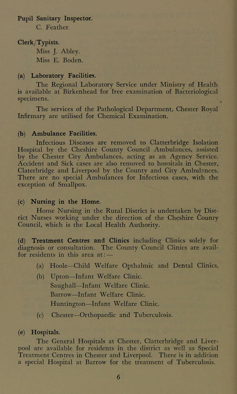 Pupil Sanitary Inspector. C. Feather. Clerk/Typists. Miss J. Abley. Miss E. Boden. (a) Laboratory Facilities. The Regional Laboratory Service under Ministry of Health is available at Birkenhead for free examination of Bacteriological specimens. The services of the Pathological Department, Chester Royal Infirmary are utilised for Chemical Examination. (b) Ambulance Facilities. Infectious Diseases are removed to Clatterbridge Isolation Hospital by the Cheshire County Council Ambulances, assisted by the Chester City Ambulances, acting as an Agency Service. Accident and Sick cases are also removed to hosoitals in Chester, Claterbridge and Liverpool by the Countv and City Ambulances. There are no special Ambulances for Infectious cases, with the exception of Smallpox. (c) Nursing in the Home. Home Nursing in the Rural District is undertaken by Dist- rict Nurses working under the direction of the Cheshire County Council, which is the Local Health Authority. (d) Treatment Centres and Clinics including Clinics solely for diagnosis or consultation. The County Council Clinics are avail- for residents in this area at: — (a) Hoole—Child Welfare Opthalmic and Dental Clinics. (b) Upton—Infant Welfare Clinic. Saughall—Infant Welfare Clinic. Barrow—Infant Welfare Clinic. Huntington—Infant Welfare Clinic. (c) Chester—Orthopaedic and Tuberculosis. (e) Hospitals. The General Hospitals at Chester, Clatterbridge and Liver- pool are available for residents in the district as well as Special Treatment Centres in Chester and Liverpool. There is in addition a special Hospital at Barrow for the treatment of Tuberculosis.