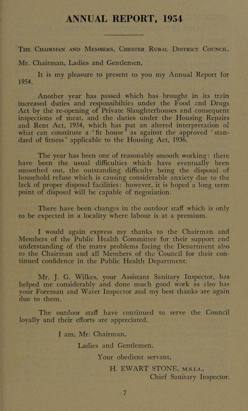 ANNUAL REPORT, 1954 The Chairnun and Members, Chester Rural District Council. Mr. Chairman, Ladies and Gentlemen, It is my pleasure to present to you my Annual Report for 1954. Another year has passed which has brought in its train increased duties and responsibilties under the Food and Drugs Act by the re-opening of Private Slaughterhouses and consequent inspections of meat, and the duties under the Housing Repairs and Rent Act, 1954, which has put an altered interpretation of what can constitute a ‘ fit house ^ as against the approved ‘ stan- dard of fitness’ applicable to the Housing Act, 1936. The year has been one of reasonably smooth working: there have been the usual difficulties which have eventually been smoothed out, the outstanding difficulty being the disposal of household refuse which is causing considerable anxiety due to the lack of proper disposal facilities: however, it is hoped a long term point of disposal will be capable of negotiation. There have been changes in the outdoor staff which is only to be expected in a locality where labour is at a premium. I would again express my thanks to the Chairman and Members of the Public Health Committee for their support and understanding of the many problems facing the Department aho to the Chairman and all Members of the Council for their con- tinued confidence in the Public Health Department. Mr. J. G. Wilkes, your Assistant Sanitary Inspector, has helped me considerably and done much good work as also has your Foreman and Water Inspector and my best thanks are again due to them. The outdoor staff have continued to serve the Council loyally and their efforts are appreciated. I am, Mr. Chairman, Ladies and Gentlemen, Your obedient servant, H. EWART STONE, m.s.i.a.. Chief Sanitary Inspector.