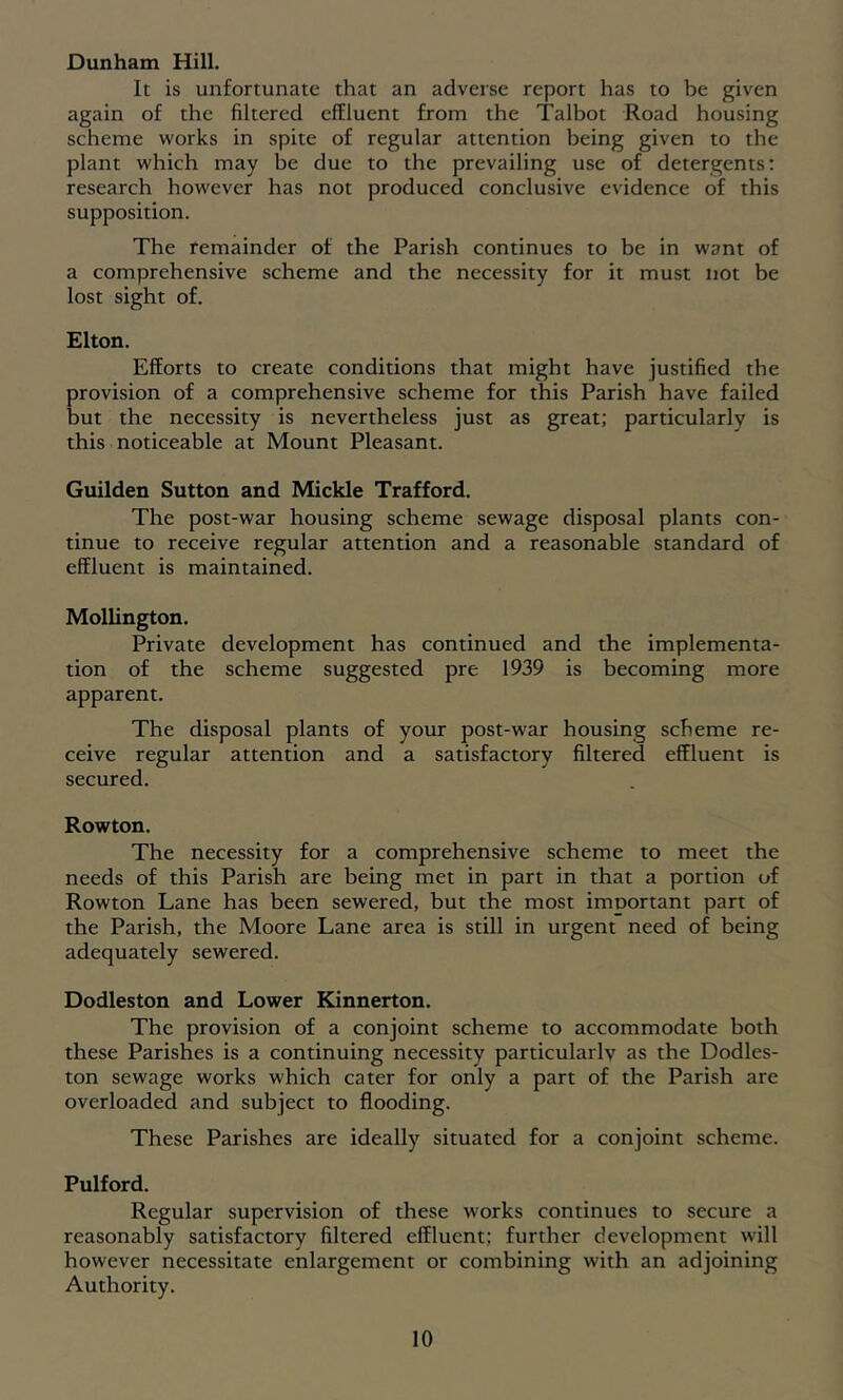 Dunham Hill. It is unfortunate that an adverse report has to be given again of the filtered effluent from the Talbot Road housing scheme works in spite of regular attention being given to the plant which may be due to the prevailing use of detergents: research however has not produced conclusive evidence of this supposition. The remainder of the Parish continues to be in want of a comprehensive scheme and the necessity for it must not be lost sight of. Elton. Efforts to create conditions that might have justified the provision of a comprehensive scheme for this Parish have failed but the necessity is nevertheless just as great; particularly is this noticeable at Mount Pleasant. Guilden Sutton and Mickle Trafford. The post-war housing scheme sewage disposal plants con- tinue to receive regular attention and a reasonable standard of effluent is maintained. Molhngton. Private development has continued and the implementa- tion of the scheme suggested pre 1939 is becoming more apparent. The disposal plants of your post-war housing scheme re- ceive regular attention and a satisfactory filtered effluent is secured. Rowton. The necessity for a comprehensive scheme to meet the needs of this Parish are being met in part in that a portion of Rowton Lane has been sewered, but the most important part of the Parish, the Moore Lane area is still in urgent need of being adequately sewered. Dodleston and Lower Kinnerton. The provision of a conjoint scheme to accommodate both these Parishes is a continuing necessity particularly as the Dodles- ton sewage works which cater for only a part of the Parish are overloaded and subject to flooding. These Parishes are ideally situated for a conjoint scheme. Pulford. Regular supervision of these works continues to secure a reasonably satisfactory filtered effluent; further development will however necessitate enlargement or combining with an adjoining Authority.