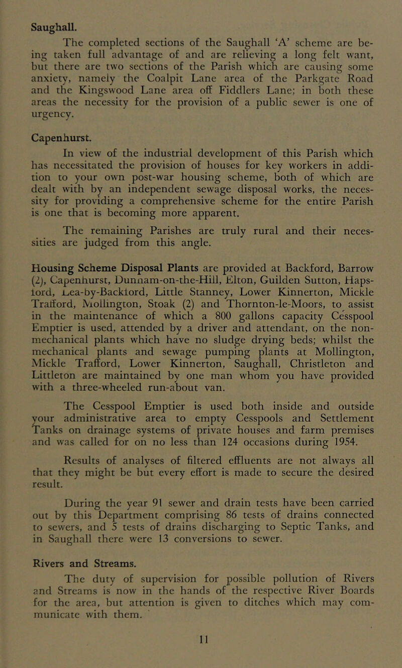 Saughall. The completed sections of the Saughall ‘A’ scheme are be- ing taken full advantage of and are relieving a long felt want, but there are two sections of the Parish which are causing some anxiety, namely the Coalpit Lane area of the Parkgatc Road and the Kingswood Lane area off Fiddlers Lane; in both these areas the necessity for the provision of a public sewer is one of urgency. Capenhurst. In view of the industrial development of this Parish which has necessitated the provision of houses for key workers in addi- tion to your own post-war housing scheme, both of which are dealt with by an independent sewage disposal works, the neces- sity for providing a comprehensive scheme for the entire Parish is one that is becoming more apparent. The remaining Parishes are truly rural and their neces- sities are judged from this angle. Housing Scheme Disposal Plants are provided at Backford, Barrow (2j, Capennurst, Dunnam-on-the-Hill, Elton, Guilden Sutton, Haps- lord, i^ea-by-Backlord, Little Stanney, Lower Kinnerton, Mickle Tratford, Mollington, Stoak (2) and Thornton-le-Moors, to assist in the maintenance of which a 800 gallons capacity Cesspool Emptier is used, attended by a driver and attendant, on the non- mechanical plants which have no sludge drying beds; whilst the mechanical plants and sewage pumping plants at Mollington, Mickle Trafford, Lower Kinnerton, Saughall, Christleton and Littleton are maintained by one man whom you have provided with a three-wheeled run-about van. The Cesspool Emptier is used both inside and outside your administrative area to empty Cesspools and Settlement Tanks on drainage systems of private houses and farm premises and was called for on no less than 124 occasions during 1954. Results of analyses of filtered effluents are not always all that they might be but every effort is made to secure the desired result. During the year 91 sewer and drain tests have been carried out by this Department comprising 86 tests of drains connected to sewers, and 5 tests of drains discharging to Septic Tanks, and in Saughall there were 13 conversions to sewer. Rivers and Streams. The duty of supervision for possible pollution of Rivers and Streams is now in the hands of the respective River Boards for the area, but attention is given to ditches which may com- municate with them.
