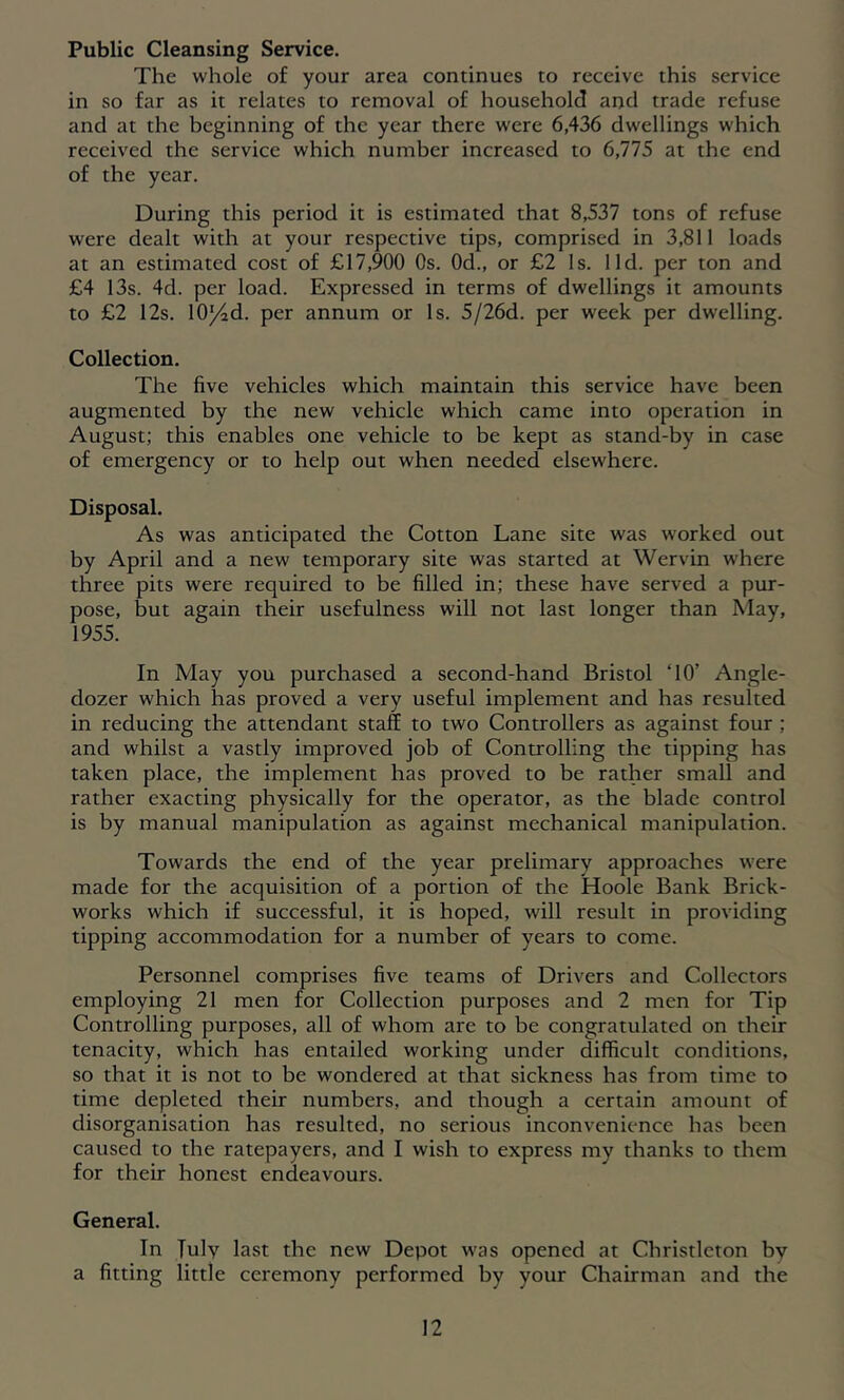 Public Cleansing Service. The whole of your area continues to receive this service in so far as it relates to removal of household and trade refuse and at the beginning of the year there were 6,436 dwellings which received the service which number increased to 6,775 at the end of the year. During this period it is estimated that 8,537 tons of refuse were dealt with at your respective tips, comprised in 3,811 loads at an estimated cost of £17,900 Os. Od., or £2 Is. lid. per ton and £4 13s. 4d. per load. Expressed in terms of dwellings it amounts to £2 12s. lO^d. per annum or Is. 5/26d. per week per dwelling. Collection. The five vehicles which maintain this service have been augmented by the new vehicle which came into operation in August; this enables one vehicle to be kept as stand-by in case of emergency or to help out when needed elsewhere. Disposal. As was anticipated the Cotton Lane site was worked out by April and a new temporary site was started at Wervin where three pits were required to be filled in; these have served a pur- pose, but again their usefulness will not last longer than May, 1955. In May you purchased a second-hand Bristol ‘10’ Angle- dozer which has proved a very useful implement and has resulted in reducing the attendant staff to two Controllers as against four; and whilst a vastly improved job of Controlling the tipping has taken place, the implement has proved to be rather small and rather exacting physically for the operator, as the blade control is by manual manipulation as against mechanical manipulation. Towards the end of the year prelimary approaches were made for the acquisition of a portion of the Hoole Bank Brick- works which if successful, it is hoped, will result in providing tipping accommodation for a number of years to come. Personnel comprises five teams of Drivers and Collectors employing 21 men for Collection purposes and 2 men for Tip Controlling purposes, all of whom are to be congratulated on their tenacity, which has entailed working under difficult conditions, so that it is not to be wondered at that sickness has from time to time depleted their numbers, and though a certain amount of disorganisation has resulted, no serious inconvenience has been caused to the ratepayers, and I wish to express my thanks to them for their honest endeavours. General. In Tuly last the new Depot was opened at Christleton by a fitting little ceremony performed by your Chairman and the