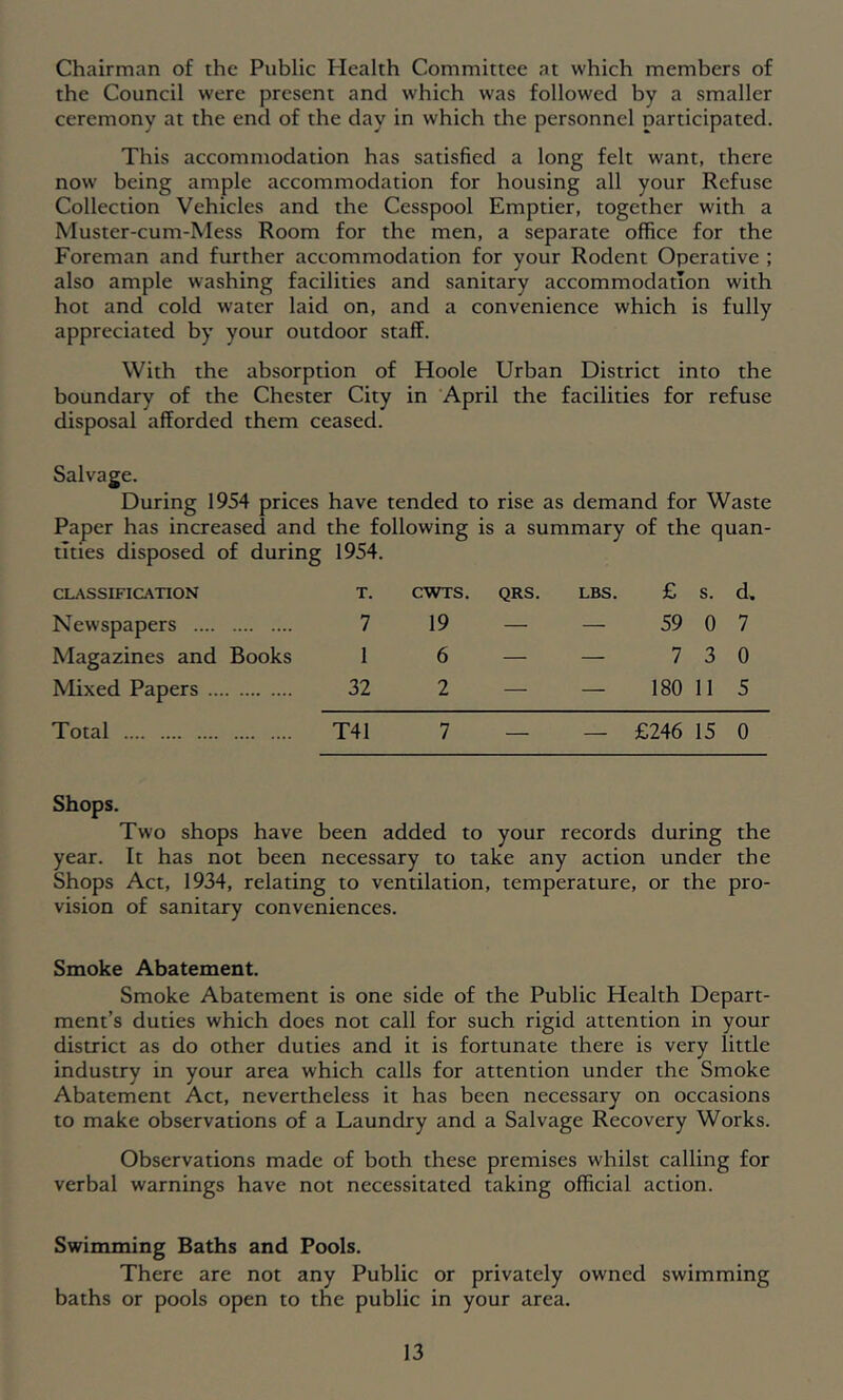 Chairman of the Public Health Committee at which members of the Council were present and which was followed by a smaller ceremony at the end of the day in which the personnel participated. This accommodation has satisfied a long felt want, there now being ample accommodation for housing all your Refuse Collection Vehicles and the Cesspool Emptier, together with a Muster-cum-Mess Room for the men, a separate office for the Foreman and further accommodation for your Rodent Operative ; also ample washing facilities and sanitary accommodation with hot and cold water laid on, and a convenience which is fully appreciated by your outdoor staff. With the absorption of Hoole Urban District into the boundary of the Chester City in April the facilities for refuse disposal afforded them ceased. Salvage. During 1954 prices have tended to rise as demand for Waste Paper has increased and the following is a summary of the quan- tities disposed of during 1954. CLASSIFICATION Newspapers Magazines and Books Mixed Papers Total T. CWTS. QRS. 7 19 — 1 6 — 32 2 — T41 7 — LBS. £ s. d. — 59 0 7 — 7 3 0 — 180 11 5 — £246 15 0 Shops. Two shops have been added to your records during the year. It has not been necessary to take any action under the Shops Act, 1934, relating to ventilation, temperature, or the pro- vision of sanitary conveniences. Smoke Abatement. Smoke Abatement is one side of the Public Health Depart- ment’s duties which does not call for such rigid attention in your district as do other duties and it is fortunate there is very little industry in your area which calls for attention under the Smoke Abatement Act, nevertheless it has been necessary on occasions to make observations of a Laundry and a Salvage Recovery Works. Observations made of both these premises whilst calling for verbal warnings have not necessitated taking official action. Swimming Baths and Pools. There are not any Public or privately owned swimming baths or pools open to the public in your area.