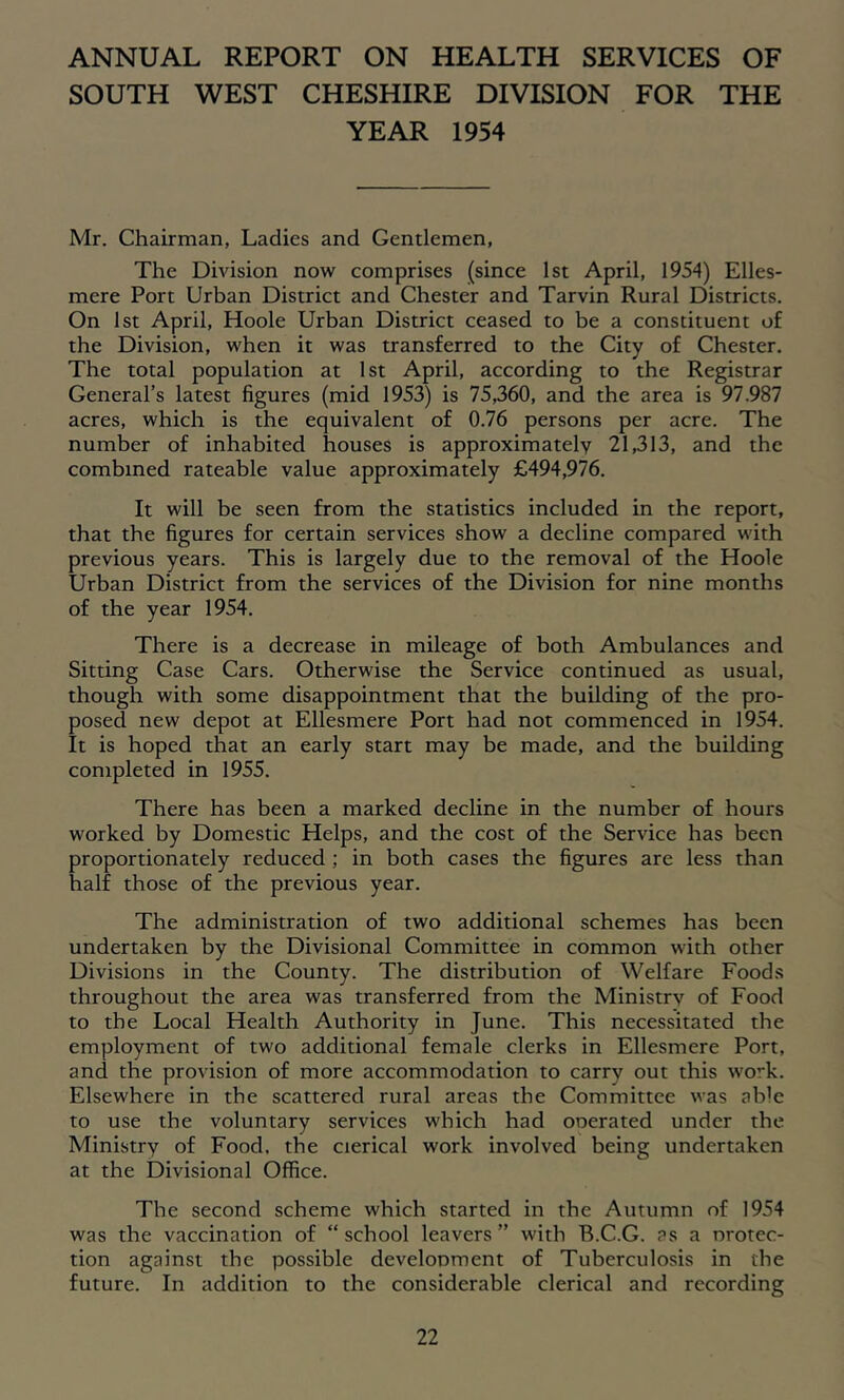 ANNUAL REPORT ON HEALTH SERVICES OF SOUTH WEST CHESHIRE DIVISION FOR THE YEAR 1954 Mr. Chairman, Ladies and Gentlemen, The Division now comprises (since 1st April, 1954) Elles- mere Port Urban District and Chester and Tarvin Rural Districts. On 1st April, Hoole Urban District ceased to be a constituent of the Division, when it was transferred to the City of Chester. The total population at 1st April, according to the Registrar General’s latest figures (mid 1953) is 75,360, and the area is 97.987 acres, which is the equivalent of 0.76 persons per acre. The number of inhabited houses is approximately 21,313, and the combined rateable value approximately £494,976. It will be seen from the statistics included in the report, that the figures for certain services show a decline compared with previous years. This is largely due to the removal of the Hoole Urban District from the services of the Division for nine months of the year 1954. There is a decrease in mileage of both Ambulances and Sitting Case Cars. Otherwise the Service continued as usual, though with some disappointment that the building of the pro- posed new depot at Ellesmere Port had not commenced in 1954. It is hoped that an early start may be made, and the building completed in 1955. There has been a marked decline in the number of hours worked by Domestic Helps, and the cost of the Service has been proportionately reduced; in both cases the figures are less than half those of the previous year. The administration of two additional schemes has been undertaken by the Divisional Committee in common with other Divisions in the County. The distribution of Welfare Food.s throughout the area was transferred from the Ministry of Food to the Local Health Authority in June. This necessitated the employment of two additional female clerks in Ellesmere Port, and the provision of more accommodation to carry out this work. Elsewhere in the scattered rural areas the Committee was able to use the voluntary services which had ooerated under the Ministry of Food, the clerical work involved being undertaken at the Divisional Office. The second scheme which started in the Autumn of 1954 was the vaccination of “ school leavers ” with B.C.G. ?s a nrotec- tion against the possible develonment of Tuberculosis in the future. In addition to the considerable clerical and recording