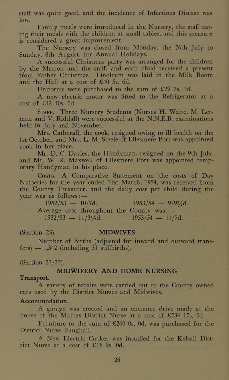 staff was quite good, and the incidence of Infectious Disease was low. Family meals were introduced in the Nursery, the staff eat- ing their meals w'ith the children at small tables, and this measu'.e is considered a great improvement. The Nursery was closed from Monday, the 26th July to Sunday, 8th August, for Annual Holidays. A successful Christmas party was arranged for the children by the Matron and the staff, and each child received a present from Father Christmas. Linoleum was laid in the Milk Room and the Hall at a cost of £40 5s. 6d. Uniforms were purchased to the sum of £29 7s. Id. A new electric motor was fitted to the Refrigerator at a cost of £12 10s. Od. Staff. Three Nursery Students (Nurses H. Waite, M. Let- man and V. Riddall) were successful at the N.N.E.B. examinations held in July and November. Mrs. Catherall, the cook, resigned owing to ill health on the 1st October, and Mrs. L. M. Steele of Ellesmere Port was appointed cook in her place. Mr. D. C. Davies, the Handyman, resigned on the 9th July, and Mr. W. R. Maxwell of Ellesmere Port was appointed temp- orary Handyman in his place. Costs. A Comparative Statement on the costs of Day Nurseries for the year ended 31st March, 1954, was received from the County Treasurer, and the daily cost per child during the year was as follows: — 1952/53 — 10/7d. 1953/54 — 9/93/d. Average cost throughout the County was: — 1952/53 — 11/3/d. 1953/54 — 11/7d. (Section 23). MIDWIVES Number of Births (adjusted for inward and outward trans- fers) — 1,342 (including 31 stillbirths). (Section 23/25). MIDWIFERY AND HOME NURSING Transport. A variety of repairs were carried out to the County owned cars used by the District Nurses and Midwives. Accommodation. A garage was erected and an entrance drive made at the house of the Malpas District Nurse at a cost of £234 17s. Od. Furniture to the sum of £260 Os. Od. was purchased for the District Nurse, Saughall. A New Electric Cooker was installed for the Kelsall Dist- rict Nurse at a cost of £16 9s. Od.