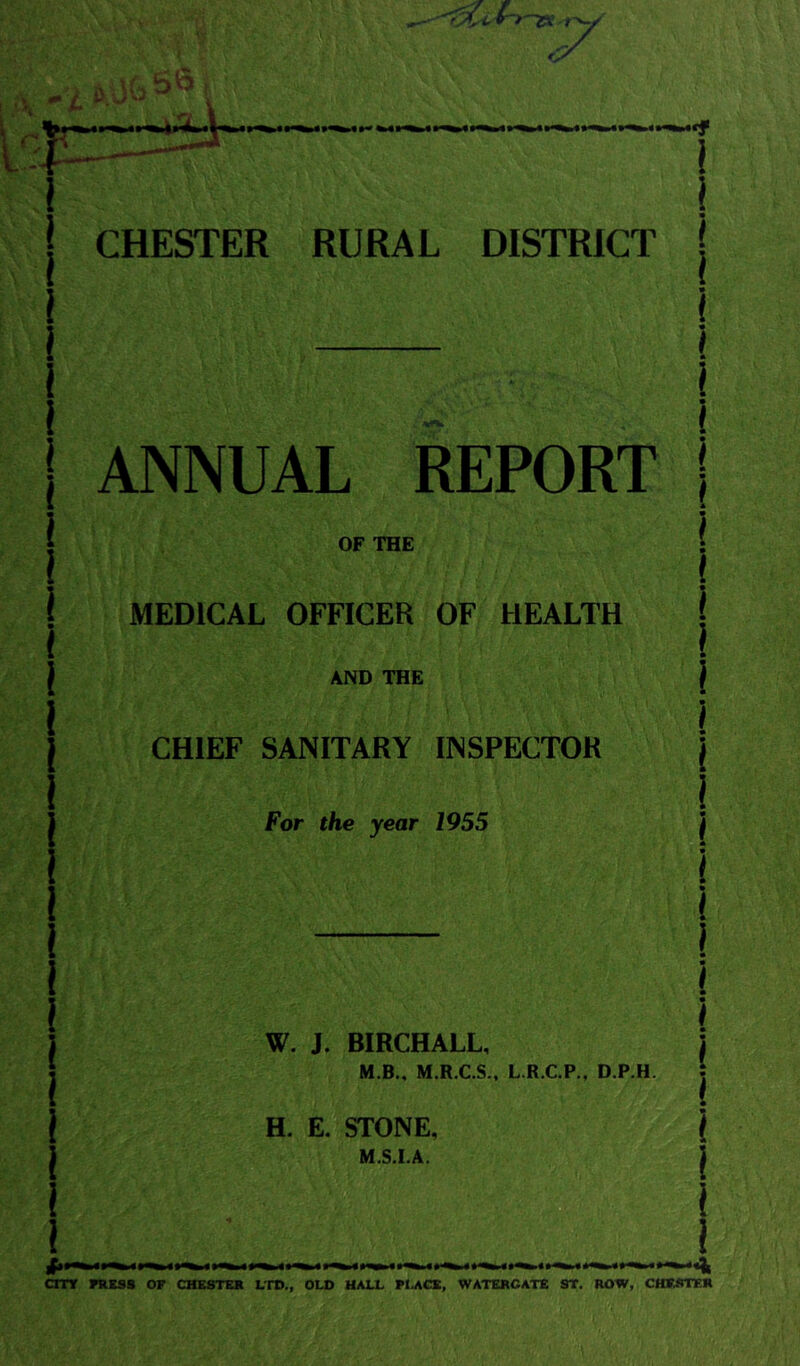 I CHESTER RURAL DISTRICT | ANNUAL REPORT OF THE MEDICAL OFFICER OF HEALTH AND THE CHIEF SANITARY INSPECTOR For the year 1955 j I W. J. BIRCHALL, j M.B., M.R.C.S., L.R.C.P., D.P.H. j • H. E. STONE, i M.S.I.A. I I I ^ l|i^ l«^ ■»«*! cmr Ktsss of chesteb ltd., old hall flacb, watercate st. row, chfrter