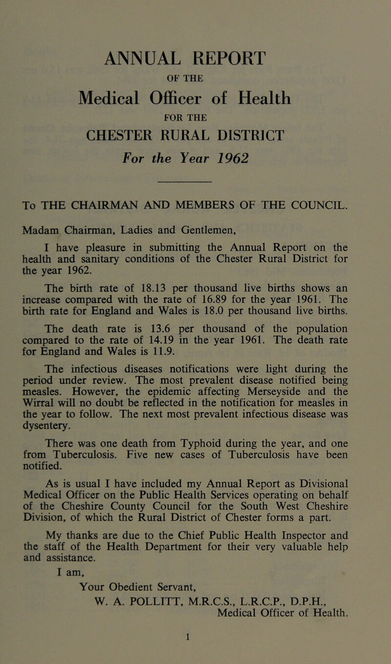 ANNUAL REPORT OF THE Medical Officer of Health FOR THE CHESTER RURAL DISTRICT For the Year 1962 To THE CHAIRMAN AND MEMBERS OF THE COUNCIL. Madam Chairman, Ladies and Gentlemen, I have pleasure in submitting the Annual Report on the health and sanitary conditions of the Chester Rural District for the year 1962. The birth rate of 18.13 per thousand live births shows an increase compared with the rate of 16.89 for the year 1961. The birth rate for England and Wales is 18.0 per thousand live births. The death rate is 13.6 per thousand of the population compared to the rate of 14.19 in the year 1961. The death rate for England and Wales is 11.9. The infectious diseases notifications were light during the period under review. The most prevalent disease notified being measles. However, the epidemic affecting Merseyside and the Wirral will no doubt be reflected in the notification for measles in the year to follow. The next most prevalent infectious disease was dysentery. There was one death from Typhoid during the year, and one from Tuberculosis. Five new cases of Tuberculosis have been notified. As is usual I have included my Annual Report as Divisional Medical Officer on the Public Health Services operating on behalf of the Cheshire County Council for the South West Cheshire Division, of which the Rural District of Chester forms a part. My thanks are due to the Chief Public Health Inspector and the staff of the Health Department for their very valuable help and assistance. I am. Your Obedient Servant, W. A. POLLITT, M.R.C.S., L.R.C.P., D.P.H., Medical Officer of Health.