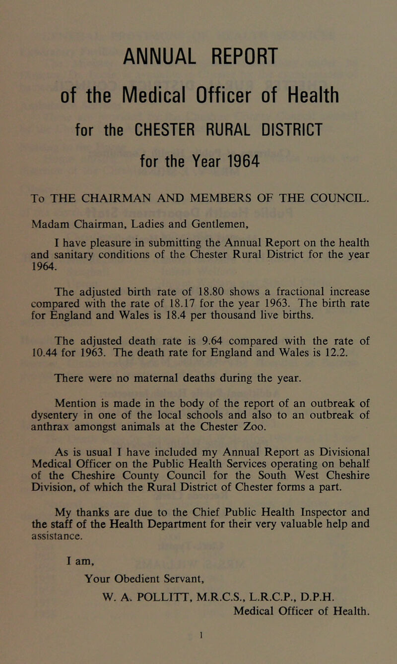 ANNUAL REPORT of the Medical Officer of Health for the CHESTER RURAL DISTRICT for the Year 1964 To THE CHAIRMAN AND MEMBERS OF THE COUNCIL. Madam Chairman, Ladies and Gentlemen, I have pleasure in submitting the Annual Report on the health and sanitary conditions of the Chester Rural District for the year 1964. The adjusted birth rate of 18.80 shows a fractional increase compared with the rate of 18.17 for the year 1963. The birth rate for England and Wales is 18.4 per thousand live births. The adjusted death rate is 9.64 compared with the rate of 10.44 for 1963. The death rate for England and Wales is 12.2. There were no maternal deaths during the year. Mention is made in the body of the report of an outbreak of dysentery in one of the local schools and also to an outbreak of anthrax amongst animals at the Chester Zoo. As is usual I have included my Annual Report as Divisional Medical Officer on the Public Health Services operating on behalf of the Cheshire County Council for the South West Cheshire Division, of which the Rural District of Chester forms a part. My thanks are due to the Chief Public Health Inspector and the staff of the Health Department for their very valuable help and assistance. I am. Your Obedient Servant, W. A. POLLITT, M.R.C.S.. L.R.C.P.. D.P.H. Medical Officer of Health.