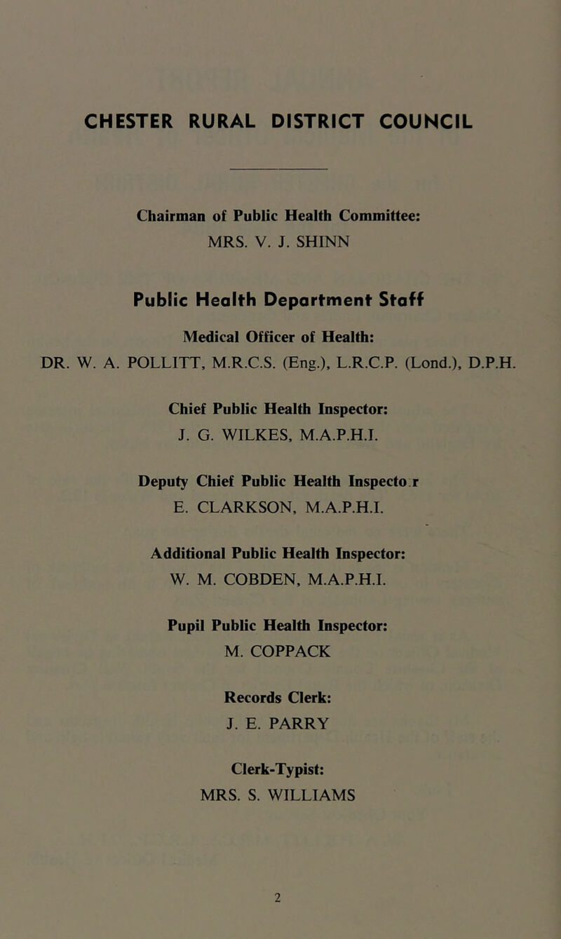 Chairman of Public Health Committee: MRS. V. J. SHINN Public Health Department Staff Medical Officer of Health: DR. W. A. POLLITT, M.R.C.S. (Eng.), L.R.C.P. (Lond.), D.P.H. Chief Public Health Inspector: J. G. WILKES, M.A.P.H.I. Deputy Chief Public Health Inspecto r E. CLARKSON, M.A.P.H.I. Additional Public Health Inspector: W. M. COBDEN, M.A.P.H.I. Pupil Public Health Inspector: M. COPPACK Records Clerk: J. E. PARRY Clerk-Typist: MRS. S. WILLIAMS