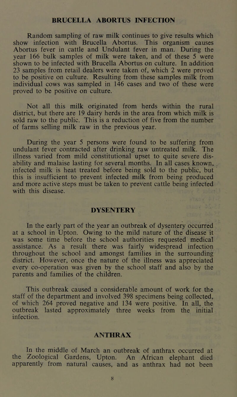 BRUCELLA ABORTUS INFECTION Random sampling of raw milk continues to give results which show infection with Brucella Abortus. This organism causes Abortus fever in cattle and Undulant fever in man. During the year 166 bulk samples of milk were taken, and of these 5 were shown to be infected with Brucella Abortus on culture. In addition 23 samples from retail dealers were taken of, which 2 were proved to be positive on culture. Resulting from these samples milk from individual cows was sampled in 146 cases and two of these were proved to be positive on culture. Not all this milk originated from herds within the rural district, but there are 19 dairy herds in the area from which milk is sold raw to the public. This is a reduction of five from the number of farms selling milk raw in the previous year. During the year 5 persons were found to be suffering from undulant fever contracted after drinking raw untreated milk. The illness varied from mild constitutional upset to quite severe dis- ability and malaise lasting for several months. In all cases known, infected milk is heat treated before being sold to the public, but this is insufficient to prevent infected milk from being produced and more active steps must be taken to prevent cattle being infected with this disease. DYSENTERY In the early part of the year an outbreak of dysentery occurred at a school in Upton. Owing to the mild nature of the disease it was some time before the school authorities requested medical assistance. As a result there was fairly widespread infection throughout the school and amongst families in the surrounding district. However, once the nature of the illness was appreciated every co-operation was given by the school staff and also by the parents and families of the children. This outbreak caused a considerable amount of work for the staff of the department and involved 398 specimens being collected, of which 264 proved negative and 134 were positive. In all, the outbreak lasted approximately three weeks from the initial infection. ANTHRAX In the middle of March an outbreak of anthrax occurred at the Zoological Gardens, Upton. An African elephant died apparently from natural causes, and as anthrax had not been s