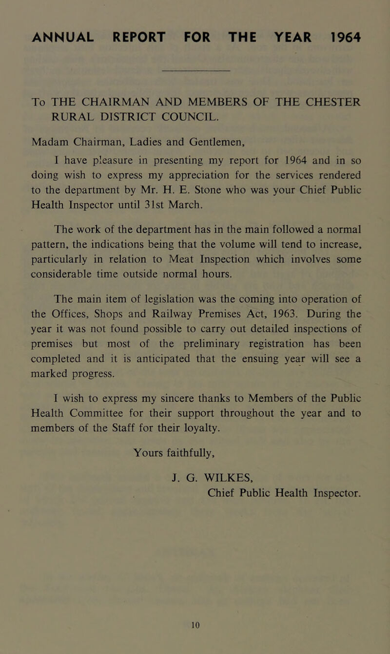 ANNUAL REPORT FOR THE YEAR 1964 To THE CHAIRMAN AND MEMBERS OF THE CHESTER RURAL DISTRICT COUNCIL. Madam Chairman, Ladies and Gentlemen, I have pleasure in presenting my report for 1964 and in so doing wish to express my appreciation for the services rendered to the department by Mr. H. E. Stone who was your Chief Public Health Inspector until 31st March. The work of the department has in the main followed a normal pattern, the indications being that the volume will tend to increase, particularly in relation to Meat Inspection which involves some considerable time outside normal hours. The main item of legislation was the coming into operation of the Offices, Shops and Railway Premises Act, 1963. During the year it was not found possible to carry out detailed inspections of premises but most of the preliminary registration has been completed and it is anticipated that the ensuing year will see a marked progress. I wish to express my sincere thanks to Members of the Public Health Committee for their support throughout the year and to members of the Staff for their loyalty. Yours faithfully, J. G. WILKES, Chief Public Health Inspector.