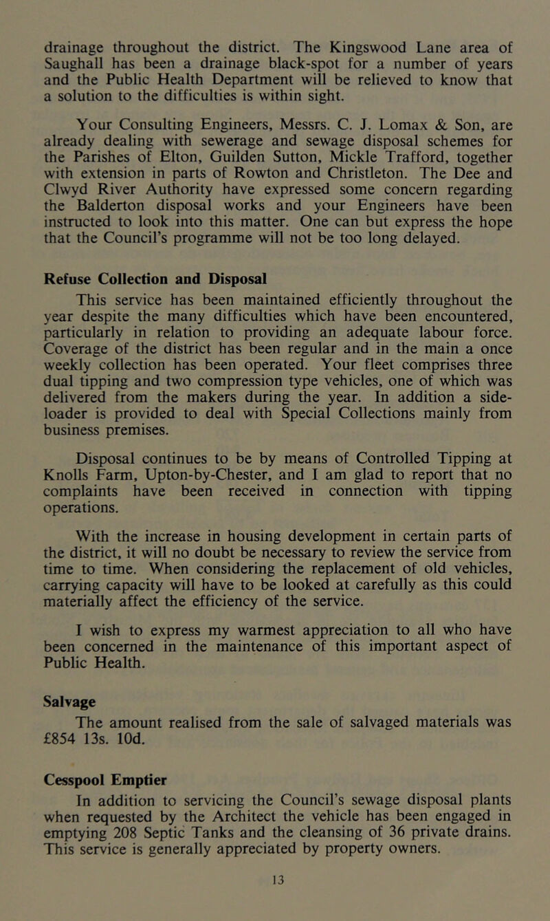 drainage throughout the district. The Kingswood Lane area of Saughall has been a drainage black-spot for a number of years and the Public Health Department will be relieved to know that a solution to the difficulties is within sight. Your Consulting Engineers, Messrs. C. J. Lomax & Son, are already dealing with sewerage and sewage disposal schemes for the Parishes of Elton, Guilden Sutton, Mickle Trafford, together with extension in parts of Rowton and Christleton. The Dee and Clwyd River Authority have expressed some concern regarding the Balderton disposal works and your Engineers have been instructed to look into this matter. One can but express the hope that the Council’s programme will not be too long delayed. Refuse Collection and Disposal This service has been maintained efficiently throughout the year despite the many difficulties which have been encountered, particularly in relation to providing an adequate labour force. Coverage of the district has been regular and in the main a once weekly collection has been operated. Your fleet comprises three dual tipping and two compression type vehicles, one of which was delivered from the makers during the year. In addition a side- loader is provided to deal with Special Collections mainly from business premises. Disposal continues to be by means of Controlled Tipping at Knolls Farm, Upton-by-Chester, and I am glad to report that no complaints have been received in connection with tipping operations. With the increase in housing development in certain parts of the district, it will no doubt be necessary to review the service from time to time. When considering the replacement of old vehicles, carrying capacity will have to be looked at carefully as this could materially affect the efficiency of the service. I wish to express my warmest appreciation to all who have been concerned in the maintenance of this important aspect of Public Health. Salvage The amount realised from the sale of salvaged materials was £854 13s. lOd. Cesspool Emptier In addition to servicing the Council’s sewage disposal plants when requested by the Architect the vehicle has been engaged in emptying 208 Septic Tanks and the cleansing of 36 private drains. This service is generally appreciated by property owners.