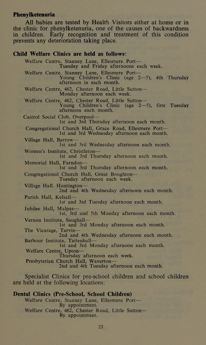 Phenylketenuria All babies are tested by Health Visitors either at home or in the clinic for phenylketenuria, one of the causes of backwardness in children. Early recognition and treatment of this condition prevents any deterioration taking place. Child Welfare Clinics are held as follows; Welfare Centre, Stanney Lane, Ellesmere Port— Tuesday and Friday afternoons each week. Welfare Centre, Stanney Lane, Ellesmere Port— Young Children’s Clinic (age 2—5), 4th Thursday afternoon in each month. Welfare Centre, 462, Chester Road, Little Sutton— Monday afternoon each week. Welfare Centre, 462, Chester Road, Little Sutton— Young Children’s Clinic (age 2—5), first Tuesday afternoon each month. Castrol Social Club, Overpool— 1st and 3rd Thursday afternoon each month. Congregational Church Hall, Grace Road, Ellesmere Port— 1st and 3rd Wednesday afternoon each month. Village Hall, Barrow— 1st and 3rd Wednesday afternoon each month. Women’s Institute, Christleton— 1st and 3rd Thursday afternoon each month. Memorial Hall, Farndon— 1st and 3rd Thursday afternoon each month. Congregational Church Hall, Great Boughton— Tuesday afternoon each week. Village Hall, Huntington— 2nd and 4th Wednesday afternoon each month. Parish Hall, Kelsall— 1st and 3rd Tuesday afternoon each month. Jubilee Hall, Malpas— 1st, 3rd and 5th Monday afternoon each month. Vernon Institute, Saughall— 1st and 3rd Monday afternoon each month. The Vicarage, Tarvin— 2nd and 4th Wednesday afternoon each month. Barbour Institute, Tattenhall— 1st and 3rd Monday afternoon each month. Welfare Centre, Upton— Thursday afternoon each week. Presbyterian Church Hall, Waverton— 2nd and 4th Tuesday afternoon each month. Specialist Clinics for pre-school children and school children are held at the following locations: Dental Clinics (Pre-School, School Children) Welfare Centre, Stanney Lane, Ellesmere Port— By appointment. Welfare Centre, 462, Chester Road, Little Sutton— By appointment.