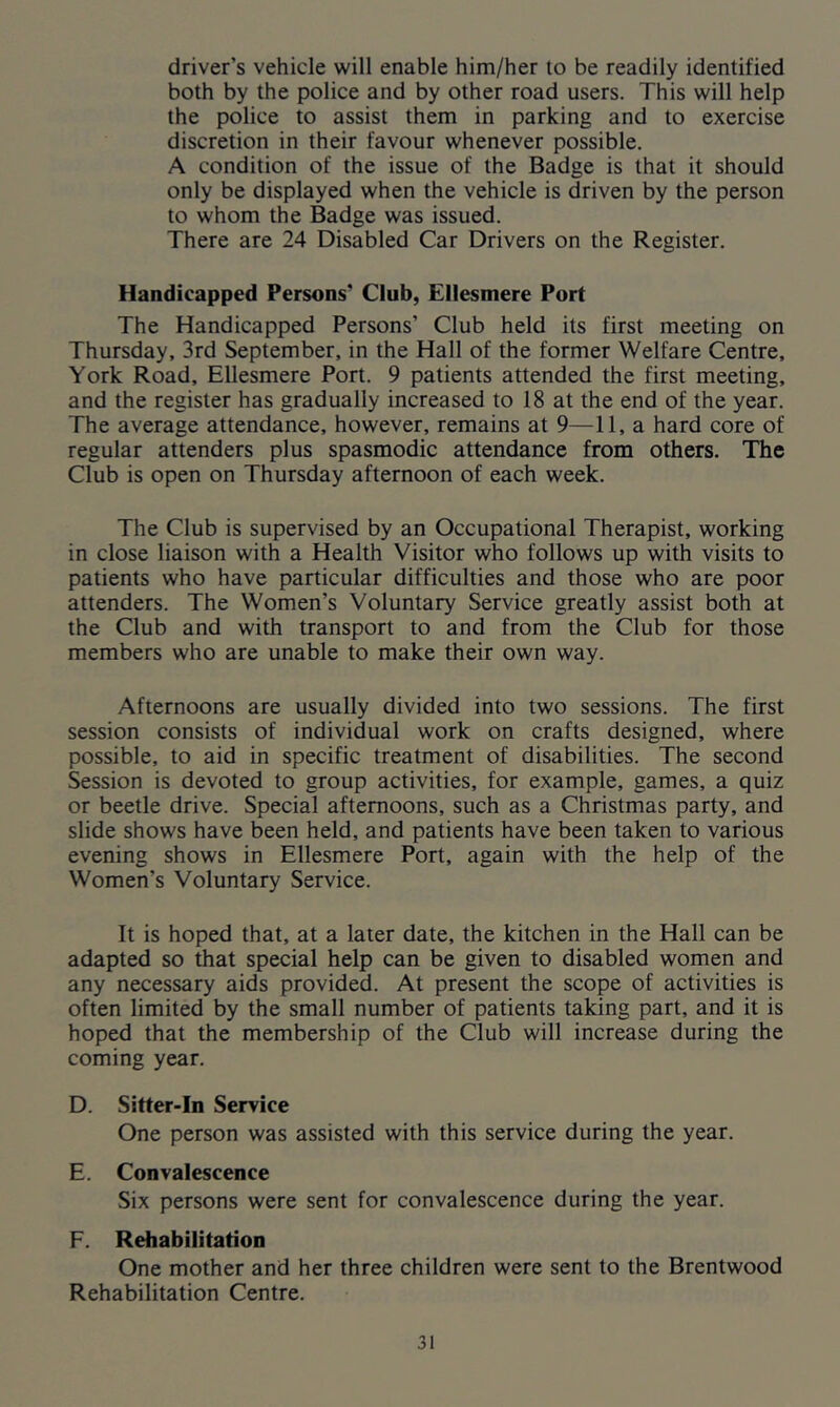 driver’s vehicle will enable him/her to be readily identified both by the police and by other road users. This will help the police to assist them in parking and to exercise discretion in their favour whenever possible. A condition of the issue of the Badge is that it should only be displayed when the vehicle is driven by the person to whom the Badge was issued. There are 24 Disabled Car Drivers on the Register. Handicapped Persons' Club, Ellesmere Port The Handicapped Persons’ Club held its first meeting on Thursday, 3rd September, in the Hall of the former Welfare Centre, York Road, Ellesmere Port. 9 patients attended the first meeting, and the register has gradually increased to 18 at the end of the year. The average attendance, however, remains at 9—11, a hard core of regular attenders plus spasmodic attendance from others. The Club is open on Thursday afternoon of each week. The Club is supervised by an Occupational Therapist, working in close liaison with a Health Visitor who follows up with visits to patients who have particular difficulties and those who are poor attenders. The Women’s Voluntary Service greatly assist both at the Club and with transport to and from the Club for those members who are unable to make their own way. Afternoons are usually divided into two sessions. The first session consists of individual work on crafts designed, where possible, to aid in specific treatment of disabilities. The second Session is devoted to group activities, for example, games, a quiz or beetle drive. Special afternoons, such as a Christmas party, and slide shows have been held, and patients have been taken to various evening shows in Ellesmere Port, again with the help of the Women’s Voluntary Service. It is hoped that, at a later date, the kitchen in the Hall can be adapted so that special help can be given to disabled women and any necessary aids provided. At present the scope of activities is often limited by the small number of patients taking part, and it is hoped that the membership of the Club will increase during the coming year. D. Sitter-In Service One person was assisted with this service during the year. E. Convalescence Six persons were sent for convalescence during the year. F. Rehabilitation One mother and her three children were sent to the Brentwood Rehabilitation Centre.