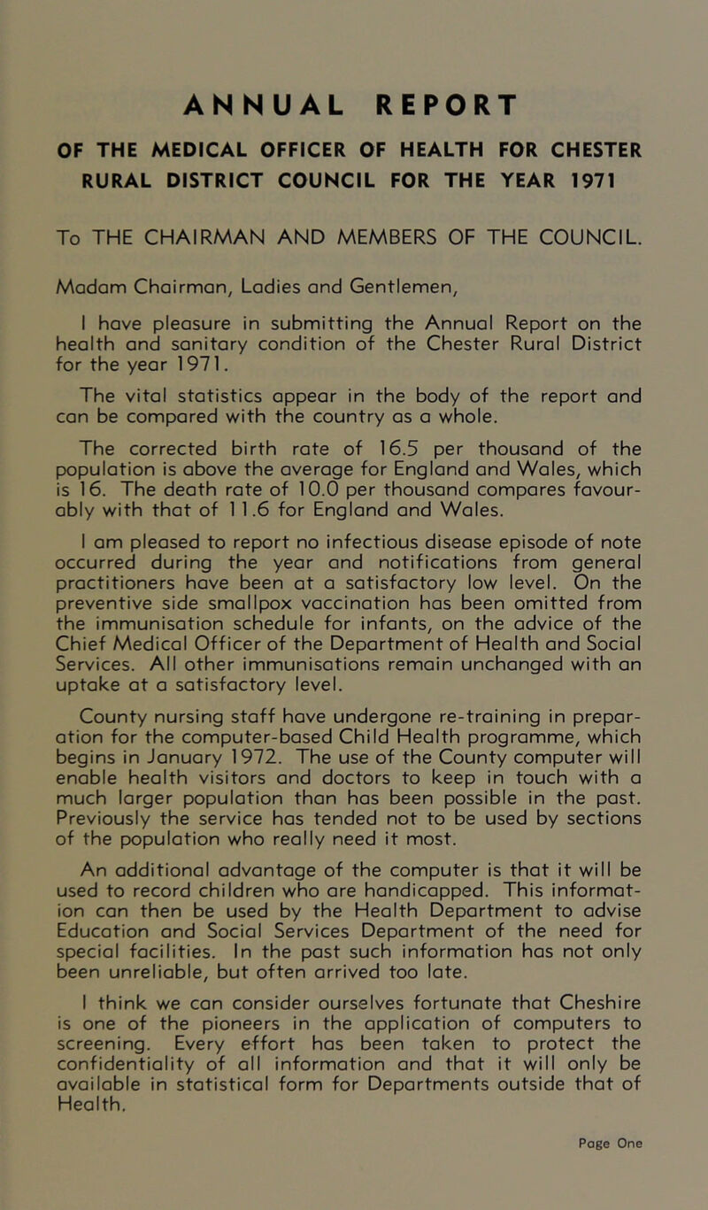 ANNUAL REPORT OF THE MEDICAL OFFICER OF HEALTH FOR CHESTER RURAL DISTRICT COUNCIL FOR THE YEAR 1971 To THE CHAIRMAN AND MEMBERS OF THE COUNCIL. Madam Chairman, Ladies and Gentlemen, I have pleasure in submitting the Annual Report on the health and sanitary condition of the Chester Rural District for the year 1971. The vital statistics appear in the body of the report and can be compared with the country as a whole. The corrected birth rate of 16.5 per thousand of the population is above the average for England and Wales, which is 16. The death rate of 10.0 per thousand compares favour- ably with that of 1 1.6 for England and Wales. I am pleased to report no infectious disease episode of note occurred during the year and notifications from general practitioners have been at a satisfactory low level. On the preventive side smallpox vaccination has been omitted from the immunisation schedule for infants, on the advice of the Chief Medical Officer of the Department of Health and Social Services. All other immunisations remain unchanged with an uptake at a satisfactory level. County nursing staff have undergone re-training in prepar- ation for the computer-based Child Health programme, which begins in January 1972. The use of the County computer will enable health visitors and doctors to keep in touch with a much larger population than has been possible in the past. Previously the service has tended not to be used by sections of the population who really need it most. An additional advantage of the computer is that it will be used to record children who are handicapped. This informat- ion can then be used by the Health Department to advise Education and Social Services Department of the need for special facilities. In the past such information has not only been unreliable, but often arrived too late. I think we can consider ourselves fortunate that Cheshire is one of the pioneers in the application of computers to screening. Every effort has been taken to protect the confidentiality of all information and that it will only be available in statistical form for Departments outside that of Health. Page One