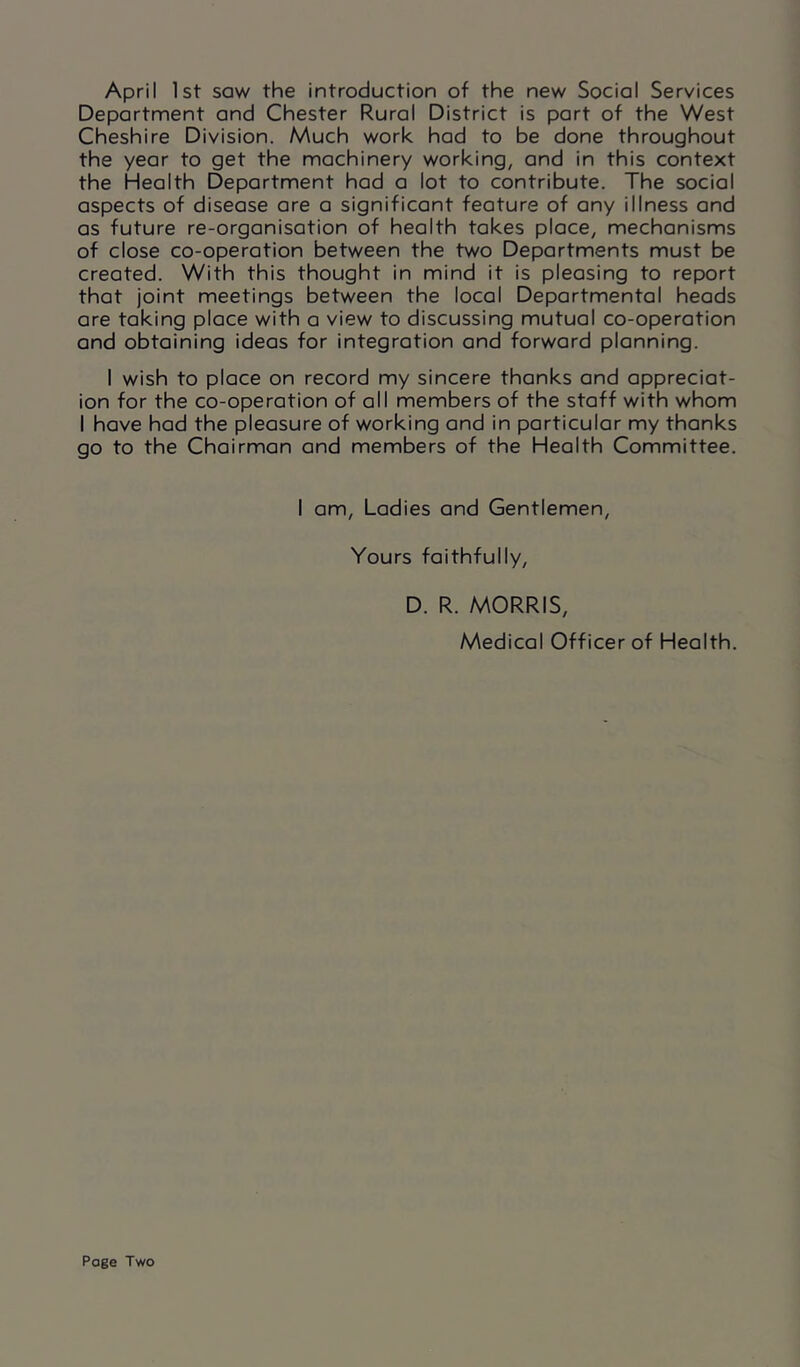 April 1st saw the introduction of the new Social Services Department and Chester Rural District is part of the West Cheshire Division. Much work had to be done throughout the year to get the machinery working, and in this context the Health Department had a lot to contribute. The social aspects of disease are a significant feature of any illness and as future re-organisation of health takes place, mechanisms of close co-operation between the two Departments must be created. With this thought in mind it is pleasing to report that joint meetings between the local Departmental heads are taking place with a view to discussing mutual co-operation and obtaining ideas for integration and forward planning. I wish to place on record my sincere thanks and appreciat- ion for the co-operation of all members of the staff with whom I have had the pleasure of working and in particular my thanks go to the Chairman and members of the Health Committee. I am, Ladies and Gentlemen, Yours faithfully, D. R. MORRIS, Medical Officer of Health. Page Two