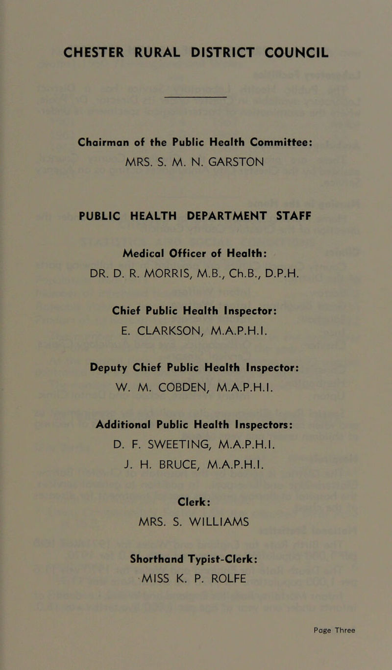 Chairman of the Public Health Committee: MRS. S. M. N. GARSTON PUBLIC HEALTH DEPARTMENT STAFF Medical Officer of Health: DR. D. R. MORRIS, M.B., Ch.B., D.P.H. Chief Public Health Inspector: E. CLARKSON, M.A.P.H.I. Deputy Chief Public Health Inspector: W. M. COBDEN, M.A.P.H.I. Additional Public Health Inspectors: D. F. SWEETING, M.A.P.H.I. J. H. BRUCE, M.A.P.H.I. Clerk: MRS. S. WILLIAMS Shorthand Typist-Clerk: •MISS K. P. ROLFE Page Three