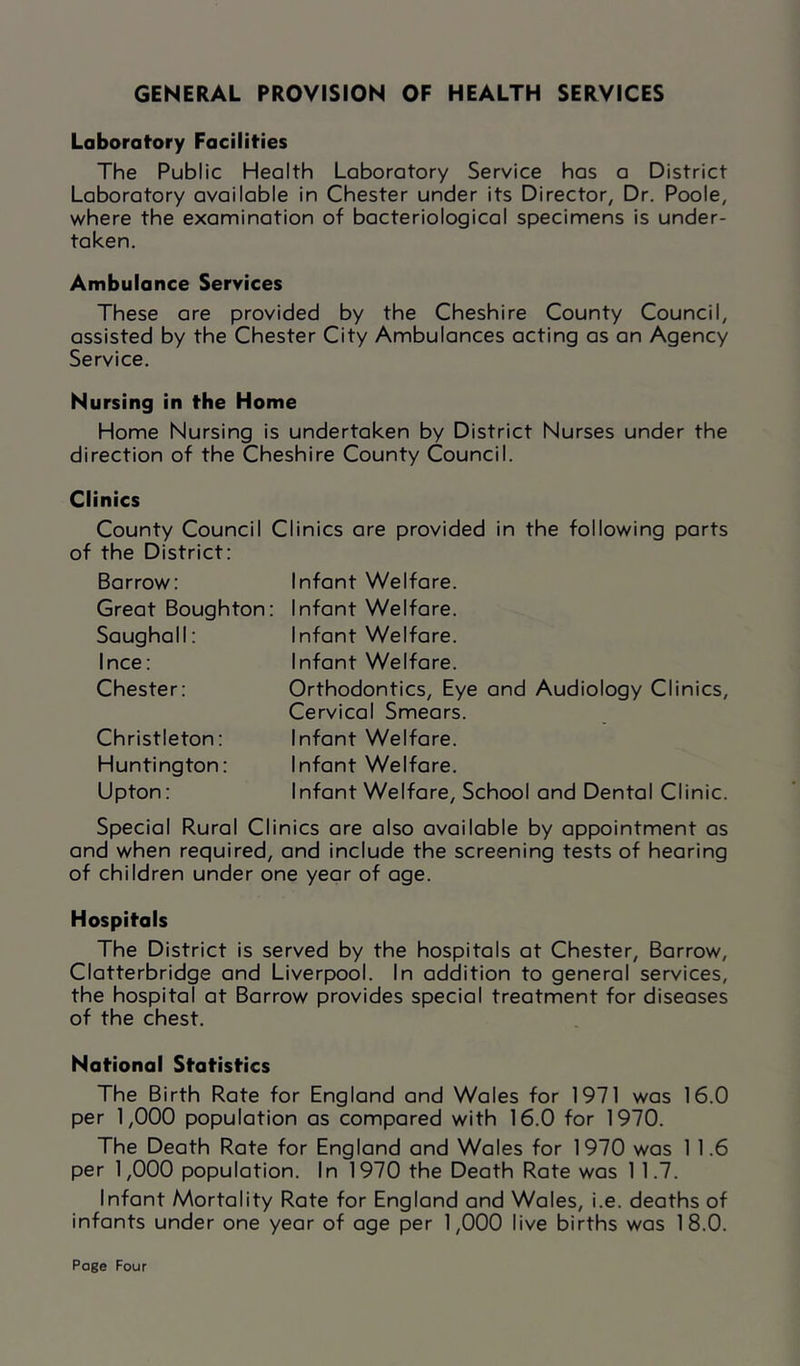 GENERAL PROVISION OF HEALTH SERVICES Labaratory Facilities The Public Health Laboratory Service has a District Laboratory available in Chester under its Director, Dr. Poole, where the examination of bacteriological specimens is under- taken. Ambulance Services These are provided by the Cheshire County Council, assisted by the Chester City Ambulances acting as an Agency Service. Nursing in the Home Home Nursing is undertaken by District Nurses under the direction of the Cheshire County Council. Clinics County Council Clinics are provided in the following ports of the District: Barrow: Great Boughton: Sougholl: I nee: Chester: Christleton: Huntington: Upton: Infant Welfare. Infant Welfare. Infant Welfare. Infant Welfare. Orthodontics, Eye and Audiology Clinics, Cervical Smears. Infant Welfare. Infant Welfare. Infant Welfare, School and Dental Clinic. Special Rural Clinics are also available by appointment as and when required, and include the screening tests of hearing of children under one year of age. Hospitals The District is served by the hospitals at Chester, Barrow, Clatterbridge and Liverpool. In addition to general services, the hospital at Barrow provides special treatment for diseases of the chest. National Statistics The Birth Rate for England and Wales for 1971 was 16.0 per 1,000 population as compared with 16.0 for 1970. The Death Rate for England and Wales for 1970 was 1 1.6 per 1,000 population. In 1970 the Death Rate was 1 1.7. Infant Mortality Rate for England and Wales, i.e. deaths of infants under one year of age per 1,000 live births was 18.0.