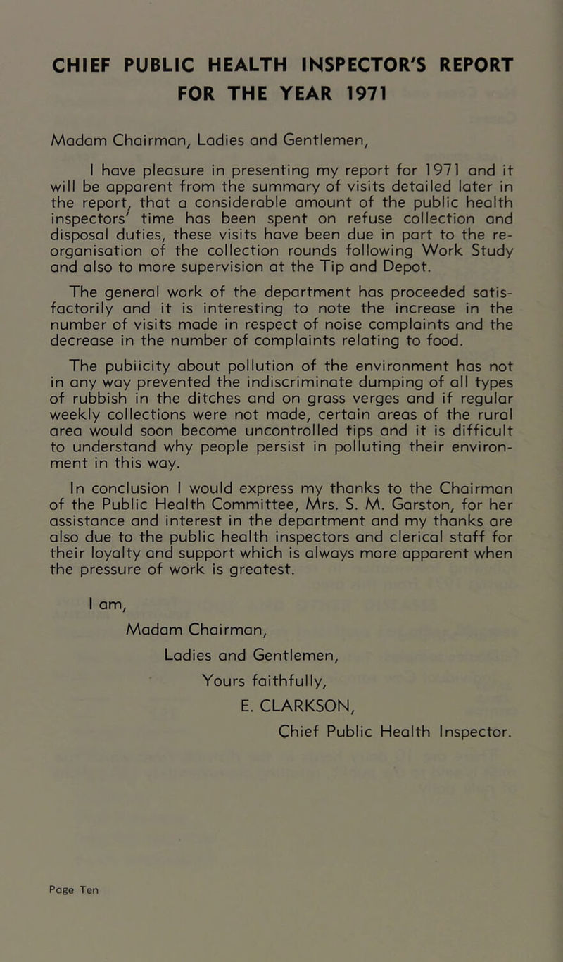 CHIEF PUBLIC HEALTH INSPECTOR'S REPORT FOR THE YEAR 1971 Madam Chairman, Ladies and Gentlemen, I have pleasure in presenting my report for 1971 and it will be apparent from the summary of visits detailed later in the report, that a considerable amount of the public health inspectors' time has been spent on refuse collection and disposal duties, these visits have been due in part to the re- organisation of the collection rounds following Work Study and also to more supervision at the Tip and Depot. The general work of the department has proceeded satis- factorily and it is interesting ta note the increase in the number of visits made in respect of noise complaints and the decrease in the number of complaints relating to food. The pubiicity about pollution of the environment has not in any way prevented the indiscriminate dumping of all types af rubbish in the ditches and on grass verges and if regular weekly collections were not made, certain areas of the rural area would soon become uncontrolled tips and it is difficult to understand why people persist in polluting their environ- ment in this way. In conclusion I would express my thanks to the Chairman of the Public Health Committee, Mrs. S. M. Garston, for her assistance and interest in the department and my thanks are also due to the public health inspectors and clerical staff for their loyalty and support which is always more apparent when the pressure of work is greatest. I am. Madam Chairman, Ladies and Gentlemen, Yours faithfully, E. CLARKSON, Chief Public Health Inspector.