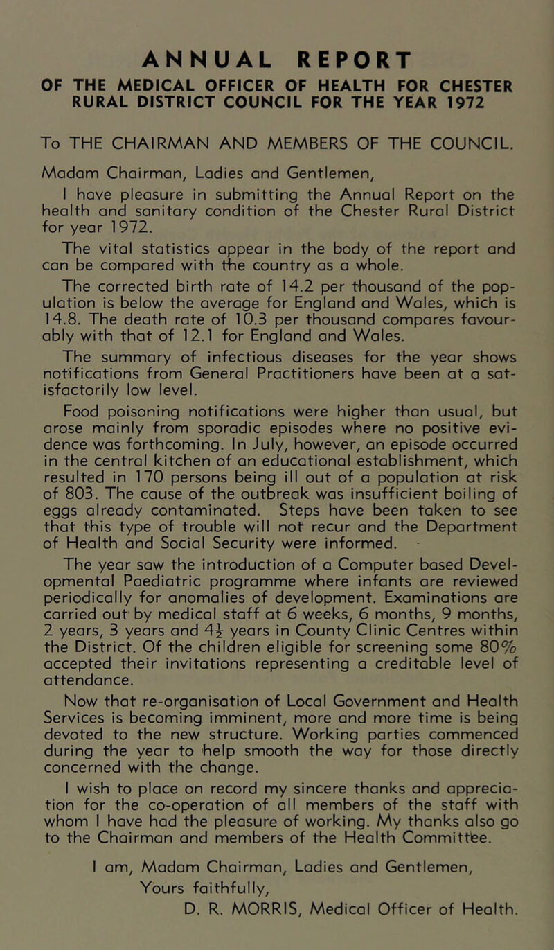 ANNUAL REPORT OF THE MEDICAL OFFICER OF HEALTH FOR CHESTER RURAL DISTRICT COUNCIL FOR THE YEAR 1972 To THE CHAIRMAN AND MEMBERS OF THE COUNCIL Madam Chairman^ Ladies and Gentlemen, I have pleasure in submitting the Annual Report on the health and sanitary condition of the Chester Rural District for year 1972. The vital statistics appear in the body of the report and can be compared with the country as a whole. The corrected birth rate of 14.2 per thousand of the pop- ulation is below the average for England and Wales, which is 14.8. The death rate of 10.3 per thousand compares favour- ably with that of 12.1 for England and Wales. The summary of infectious diseases for the year shows notifications from General Practitioners have been at a sat- isfactorily low level. Food poisoning notifications were higher than usual, but arose mainly from sporadic episodes where no positive evi- dence was forthcoming. In July, however, an episode occurred in the central kitchen of an educational establishment, which resulted in 170 persons being ill out of a population at risk of 803. The cause of the outbreak was insufficient boiling of eggs already contaminated. Steps have been taken to see that this type of trouble will not recur and the Department of Health and Social Security were informed. The year saw the introduction of a Computer based Devel- opmental Paediatric programme where infants are reviewed periodically for anomalies of development. Examinations are carried out by medical staff at 6 weeks, 6 months, 9 months, 2 years, 3 years and 4^ years in County Clinic Centres within the District. Of the children eligible for screening some 80% accepted their invitations representing a creditable level of attendance. Now that re-organisation of Local Government and Health Services is becoming imminent, more and more time is being devoted to the new structure. Working parties commenced during the year to help smooth the way for those directly concerned with the change. I wish to place on record my sincere thanks and apprecia- tion for the co-operation of all members of the staff with whom I have had the pleasure of working. My thanks also go to the Chairman and members of the Health Committfee. I am. Madam Chairman, Ladies and Gentlemen, Yours faithfully, D. R. MORRIS, Medical Officer of Health.