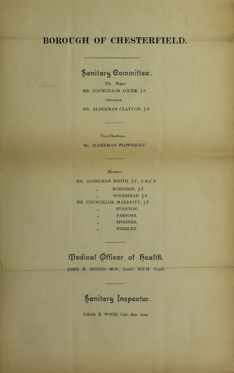 BOROUGH OF CHESTERFIELD liQRiteir^ ©©mmittee. The Mayor MR. COUNCILLOR LOCKE, J.P. Chairman MR. ALDERMAN CLAYTON, J.P. Vice- Chairman Mr. ALDERMAN PLOWRIGHT. Members MR. ALDERMAN BOOTH, J.P., L.R.C.P. „ ROBINSON, J.P „ WOODHEAD. J.P. MR. COUNCILLOR MARRIOTT, J.P. „ STANTON, „ PARSONS, „ SPOONER, „ WRIGLEY. f|ledie€ir ^ffi©e:r ©f ^©(aftS. JOHN E. GOULD, M.D,, Lend., D.P.H. Camb. CHAS. E. WOOD, Cert. San. Inst.