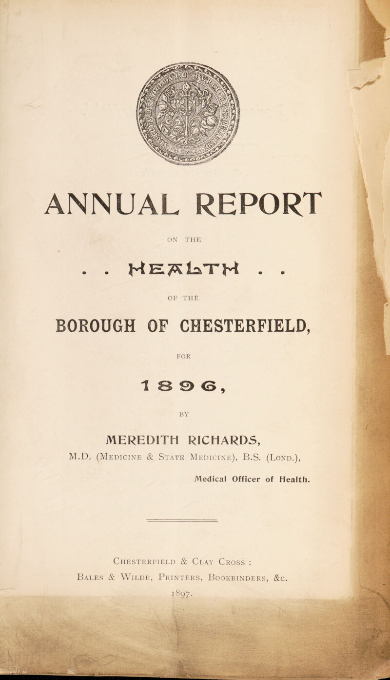 ANNUAL REPORT ON THE . . • • OF THE BOROUGH OF CHESTERFIELD, FOR 1 8 S> <3, BY MEREDITH RICHARDS, M.D. (Medicine & State Medicine), B.S. (Lond.), Medical Officer of Health. Chesterfield & Clay Cross : Bales & Wilde, Printers, Bookbinders, &c. 1897.