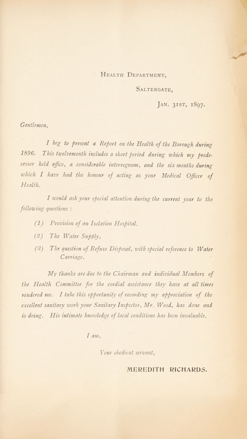 Health Department, Saltergate, Jan. 3 i st, 1897. Gentlemens I beg to present a Report on the Health of the Borough during 1896. This twelvemonth includes a short period during which my prede- cessor held office, a considerable interregnum, and the six months during which I have had the honour of acting as your Medical Officer of Health. I would ask your special attention during the current year to the following questions : (1) Provision of an Isolation Hospital. (2) The Water Supply, (3) The question of Refuse Disposal, with special reference to Water Carriage. My thanks are due to the Chairman and individual Members of the Health Committee for the cordial assistance they have at all times rendered me. I take this opportunity of recording my appreciation of the excellent sanitary work your Sanitary Inspector, Mr, Wood, has done and is doing. His intimate knowledge of local conditions has been invaluable. I am, Your obedient servant, MEREDITH RICHARDS.